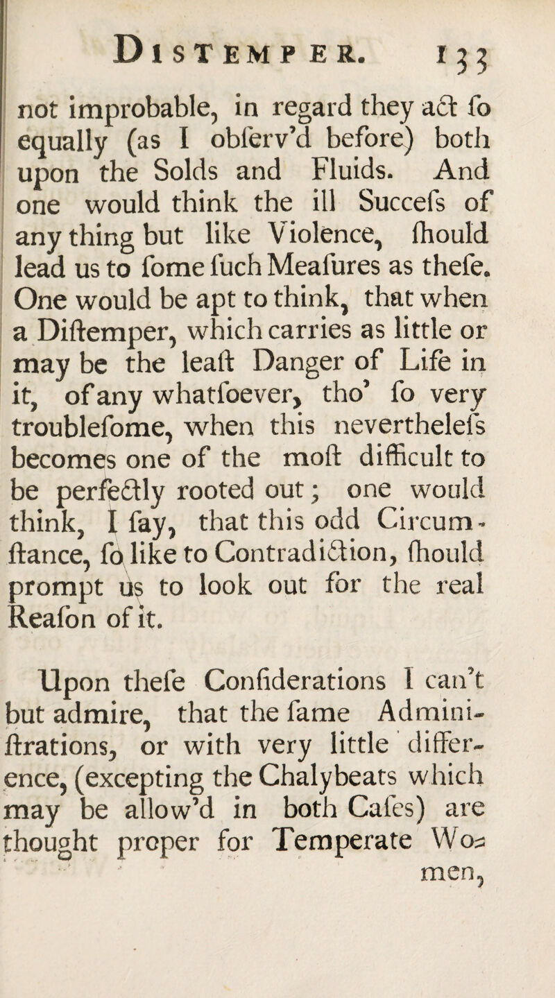 not improbable, in regard they act To equally (as I obferv’d before) both upon the Solds and Fluids. And one would think the ill Succefs of any thing but like Violence, fhould lead us to fome l’uch Meafures as thefe. One would be apt to think, that when a Didemper, which carries as little or may be the lead Danger of Life in it, of any whatfoever, tho’ fo very troublefome, when this neverthelefs becomes one of the mod difficult to be perfectly rooted out; one would think, I fay, that this odd Circum- dance, foliketo Contradiction, diould prompt u$ to look out for the real Reafon of it. Upon thefe Confiderations 1 can’t but admire, that the fame A drain i- drations, or with very little differ¬ ence, (excepting the Chalybeats which may be allow’d in both Cafes) are thought proper for Temperate Woa men,