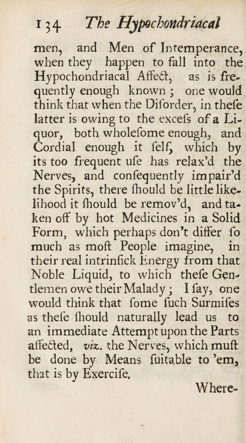 men, and Men of Intemperance, when they happen to fall into the Hypochondriacal A fifed1, as is fre¬ quently enough known ; one would think that when the Diforder, in thefe latter is owing to the excefs of a Li¬ quor, both wholefome enough, and Cordial enough it felf^ which by its too frequent ufe has relax’d the Nerves, and confequently impair’d the Spirits, there fhould be little like¬ lihood it fhould be remov’d, and ta¬ ken off by hot Medicines in a Solid Form, which perhaps don’t differ fo much as moil People imagine, in their real intrinfick Energy from that Noble Liquid, to which thefe Gen¬ tlemen owe their Malady; I fay, one would think that fome luch Surmifes as thefe fhould naturally lead us to an immediate Attempt upon the Parts afife£led, viz. the Nerves, which muft be done by Means fuitable to ’em, that is bv Exercife. Where-