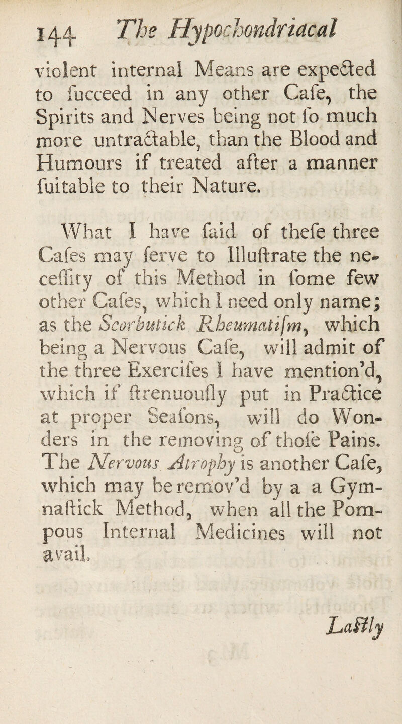 violent internal Means are expeded to fucceed in any other Cafe, the Spirits and Nerves being not l'o much more untradable, than the Blood and Humours if treated after a manner fuitable to their Nature. What I have (aid of thefe three Cafes may ferve to llluftrate the ne- ceffity of this Method in fome few other Cafes, which I need only name; as the Scorbutick Rbeumatifmy which being a Nervous Cafe, will admit of the three Exerciies 1 have mention’d, which if ftrenuoufly put in Pradice at proper Seal’ons, will do Won¬ ders in the removing of thole Pains. The Nervous Atrophy is another Cafe, which may be remov’d by a a Gym- naftick Method, when all the Pom¬ pous Internal Medicines will not avail Lafily