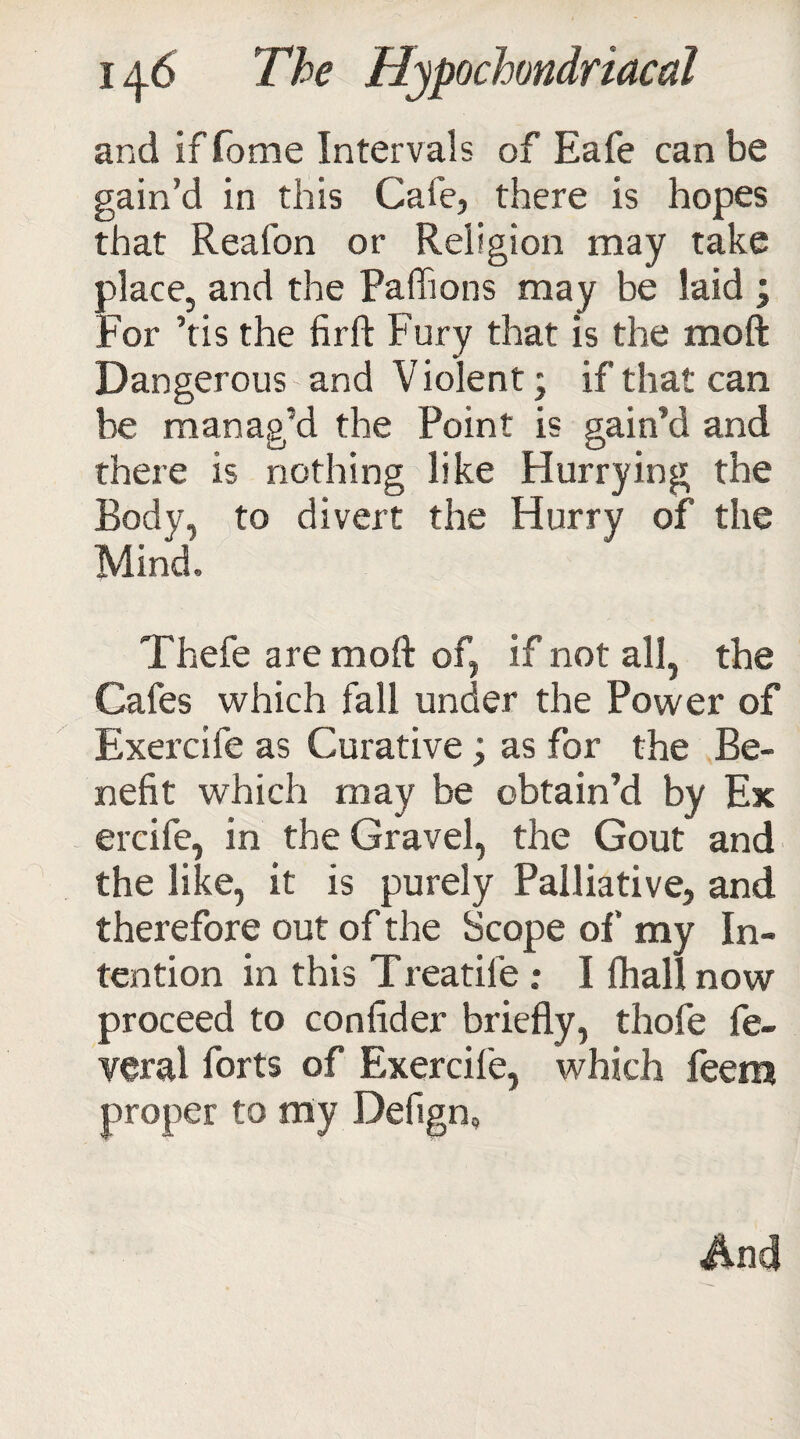 and if fome Intervals of Eafe can be gain’d in this Cafe, there is hopes that Reafon or Religion may take place, and the Paffions may be laid \ For ’tis the firft Fury that is the moft Dangerous and Violent; if that can be manag’d the Point is gain’d and there is nothing like Hurrying the Body, to divert the Hurry of the Mind, Thefe are moft of, if not all, the Cafes which fall under the Power of Exercife as Curative; as for the Be¬ nefit which may be obtain’d by Ex ercife, in the Gravel, the Gout and the like, it is purely Palliative, and therefore out of the Scope of my In¬ tention in this T reatife ; I {hall now proceed to confider briefly, thofe fe- veral forts of Exercife, which feem proper to my Defign, And