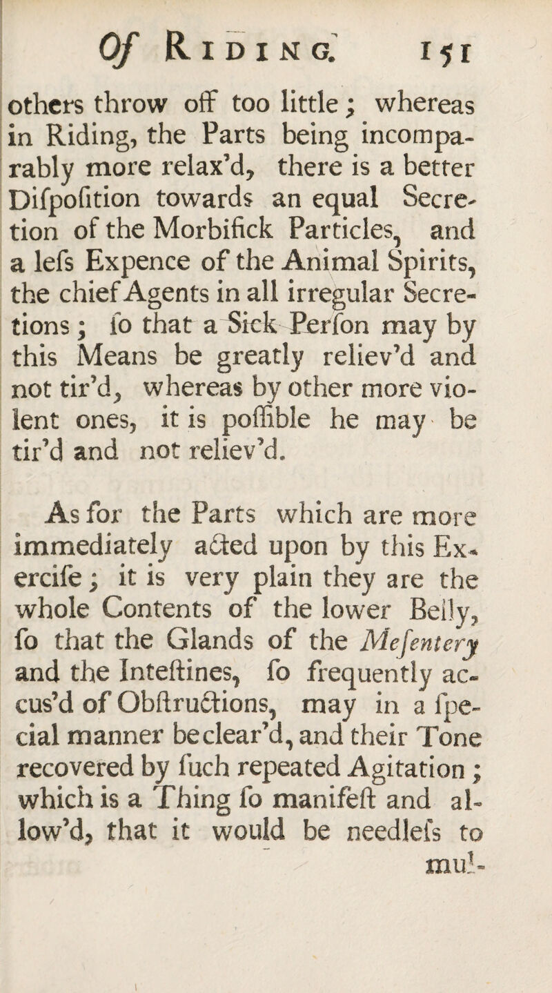 others throw off too little; whereas in Riding, the Parts being incompa¬ rably more relax’d, there is a better Difpofition towards an equal Secre¬ tion of the Morbifick Particles, and a lefs Expence of the Animal Spirits, the chief Agents in all irregular Secre¬ tions ; fo that a Sick Perfon may by this Means be greatly reliev’d and not tir’d, whereas by other more vio¬ lent ones, it is poffible he may be tir’d and not reliev’d. As for the Parts which are more immediately added upon by this Ex- ercife; it is very plain they are the whole Contents of the lower Belly, fo that the Glands of the Mejentery and the inteftines, fo frequently ac¬ cus’d of Qbftructions, may in a fpe- cial manner be clear’d, and their Tone recovered by fuch repeated Agitation ; which is a Thing fo manifeft and al¬ low’d, that it would be needlefs to