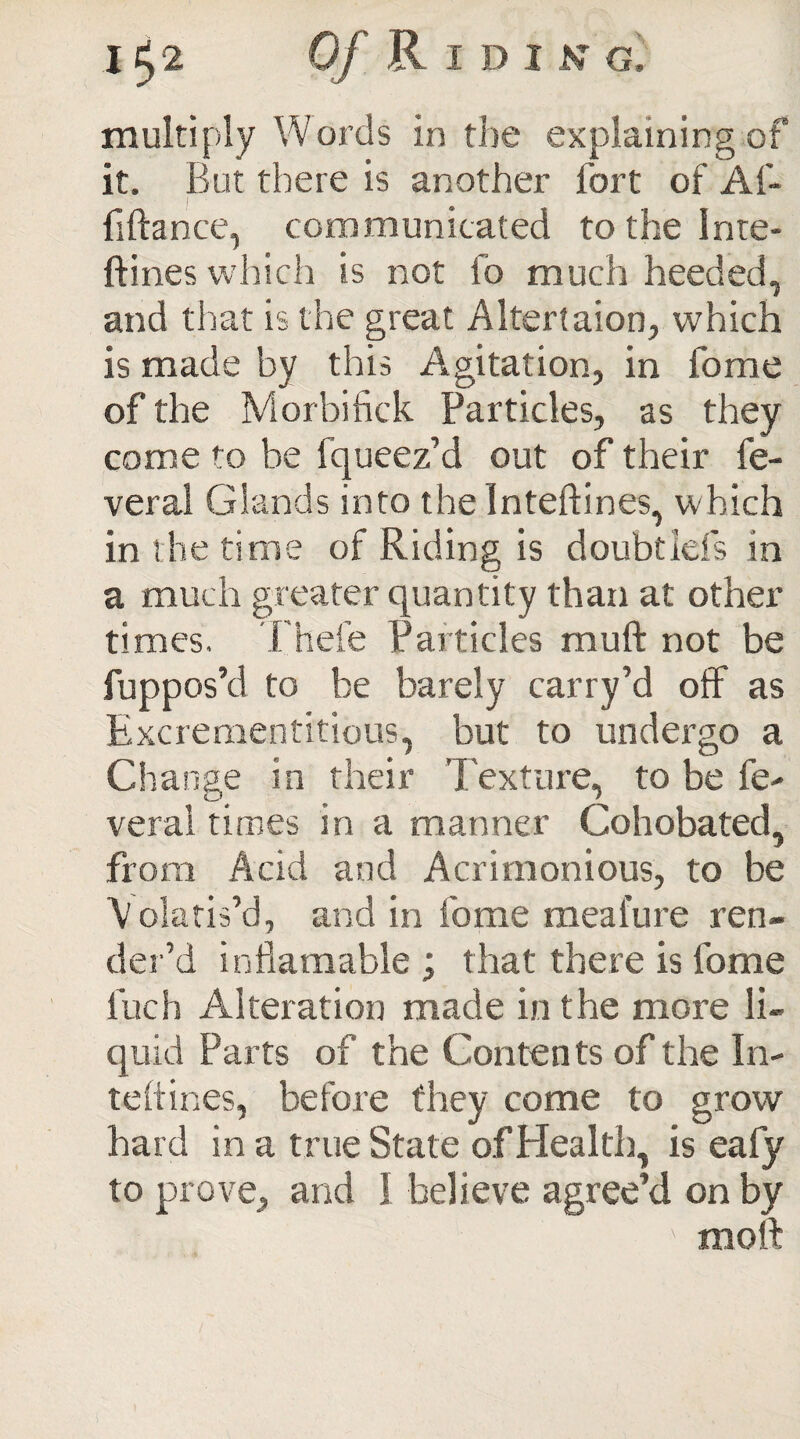 j*>2 0/ Riding, multiply Words in the explaining of it. But there is another fort of Af- | ■ fiftance, communicated to the Inte- ftines which is not fo much heeded, and that is the great Altertaion, which is made by this Agitation, in fome of the Morbifick Particles, as they come to be fqueez’d out of their fe- veral Glands into the Inteftines, which in the time of Riding is doubt Ids in a much greater quantity than at other times. Thefe Particles rauft not be fuppos’d to be barely carry’d off as Excrementitious, but to undergo a Change in their Texture, to be fe- veral times in a manner Cohobated, from Acid and Acrimonious, to be Polaris’d, and in fome mealure ren¬ der’d inflamable ; that there is fome luch Alteration made in the more li¬ quid Parts of the Conten ts of the In- teftines, before they come to grow hard in a true State of Health, is eafy to prove, and I believe agree’d on by molt