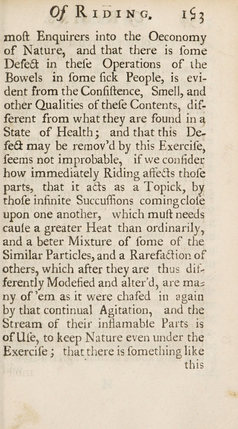 moft Enquirers into the Oeconomy of Nature, and that there is fome Defeat in thefe Operations of the Bowels in fome fick People, is evi¬ dent from the Confiftence, Smell, and other Qualities of thefe Contents, dif¬ ferent from what they are found in a State of Health; and that this De¬ feat may be remov’d by this Exercife, feems not improbable, if we confider how immediately Riding affeds thofe parts, that it ads as a Topick, by thofe infinite Succufiions comingclofe upon one another, which mull needs caule a greater Heat than ordinarily, and a beter Mixture of fome of the Similar Particles, and a Rarefadion of others, which after they are thus dif- ferently Modefied and alter’d, are mas ny of’em as it were chafed in again by that continual Agitation, and the Stream of their infiamabie Parts is of life, to keep Nature even under the Exercife; that there is fomething like * < •