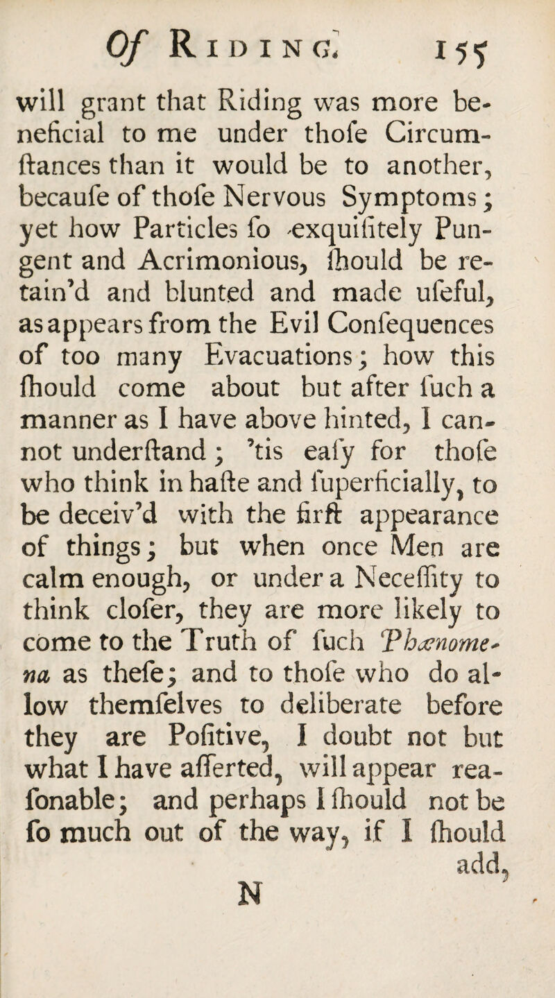 O/'Riding* 15^ will grant that Riding was more be¬ neficial to me under thole Circum- ftances than it would be to another, becaufe of thofe Nervous Symptoms; yet how Particles fo exquiiitely Pun¬ gent and Acrimonious, Ihould be re¬ tain’d and blunted and made ufeful, as appears from the Evil Confequences of too many Evacuations; how this fhould come about but after iuch a manner as I have above hinted, I can¬ not underftand; ’tis eafy for thofe who think in hafte and luperficially, to be deceiv’d with the firfl: appearance of things; but when once Men are calm enough, or under a Neceflity to think clofer, they are more likely to come to the Truth of fuch Thatnome' na as thefe; and to thofe who do al¬ low themfelves to deliberate before they are Pofitive, I doubt not but what 1 have aflerted, will appear rea- fonable; and perhaps 1 fhould not be fo much out of the way, if I fhould add.