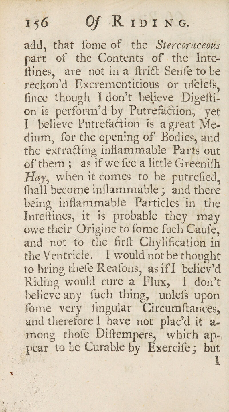 add, that fome of the Stercoraceous part of the Contents of the Inte- ftines, are not in a ftrid Sen fie to be reckon’d Excrementitious or ufelefs, fince though 1 don’t believe Digefti- on is perform’d by Putrefaction, yet I believe Putrefaction is a great Me¬ dium, for the opening of Bodies, and the extrading inflammable Parts out of them ; as if we fee a little Greenith Hay, when it comes to be putrefied, fliall become inflammable; and there being inflammable Particles in the Inteftines, it is probable they may owe their Origine to fome fuch Caul'e, and not to the fir ft Chylification in the Ventricle. 1 would not be thought to bring thefe Reaions, as if 1 believ’d Riding would cure a Flux, I don’t believe any iuch thing, unlefs upon fome very Angular Circumftances, and therefore 1 have not plac’d it a- mong thofe Diftempers, which ap¬ pear to be Curable by Exercife; but I