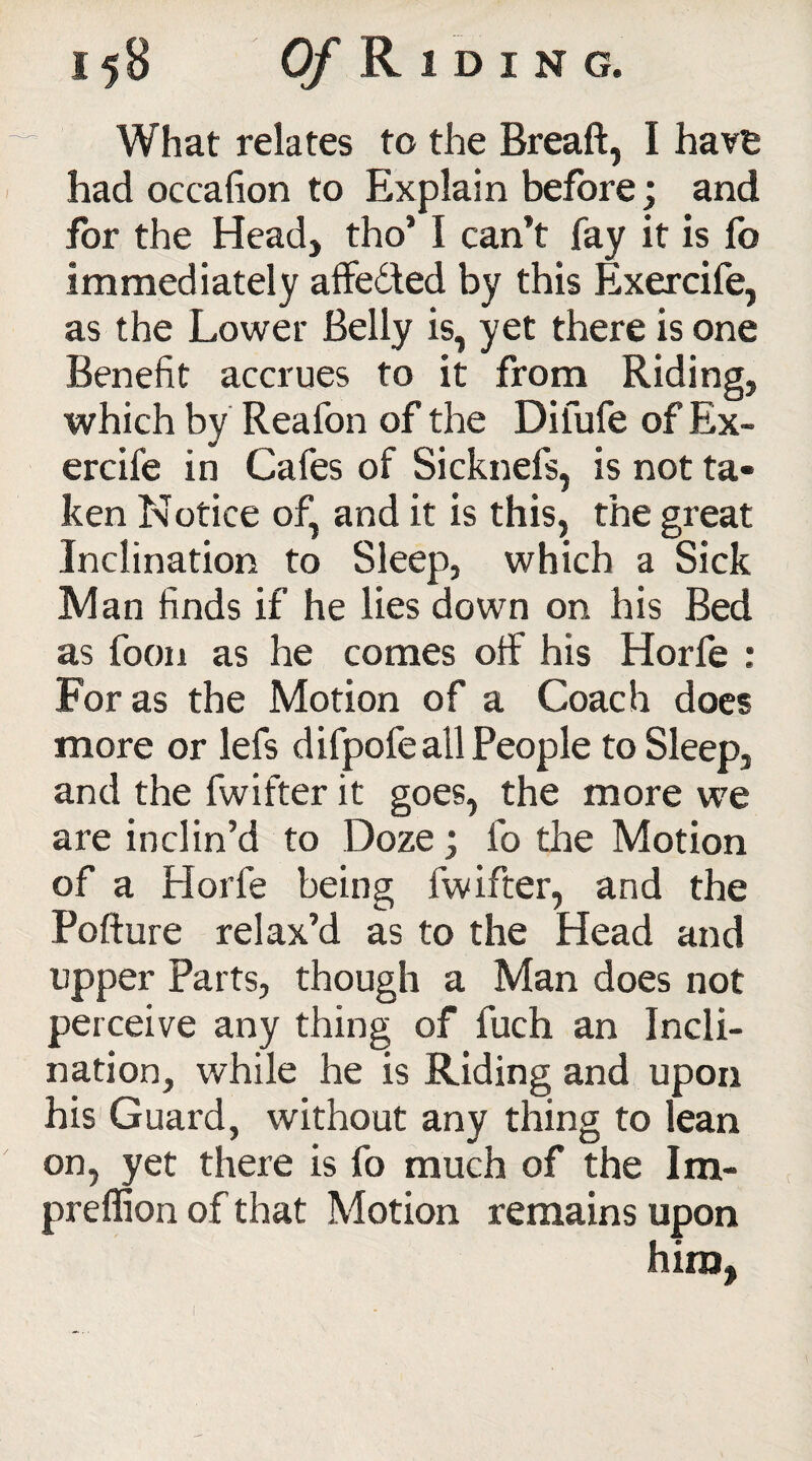 What relates to the Breaft, I have had occafion to Explain before; and for the Head, tho’ I can’t fay it is fo immediately affedted by this Exercife, as the Lower Belly is, yet there is one Benefit accrues to it from Riding, which by Reafon of the Difufe of Ex¬ ercife in Cafes of Sicknefs, is not ta¬ ken Notice of, and it is this, the great Inclination to Sleep, which a Sick Man finds if he lies down on his Bed as foon as he comes off his Horfe : For as the Motion of a Coach does more or lefs difpofe all People to Sleep, and the fwifter it goes, the more we are inclin’d to Doze; fo the Motion of a Horfe being fwifter, and the Pofture relax’d as to the Head and upper Parts, though a Man does not perceive any thing of fuch an Incli¬ nation, while he is Riding and upon his Guard, without any thing to lean on, yet there is fo much of the Im- preflion of that Motion remains upon him,