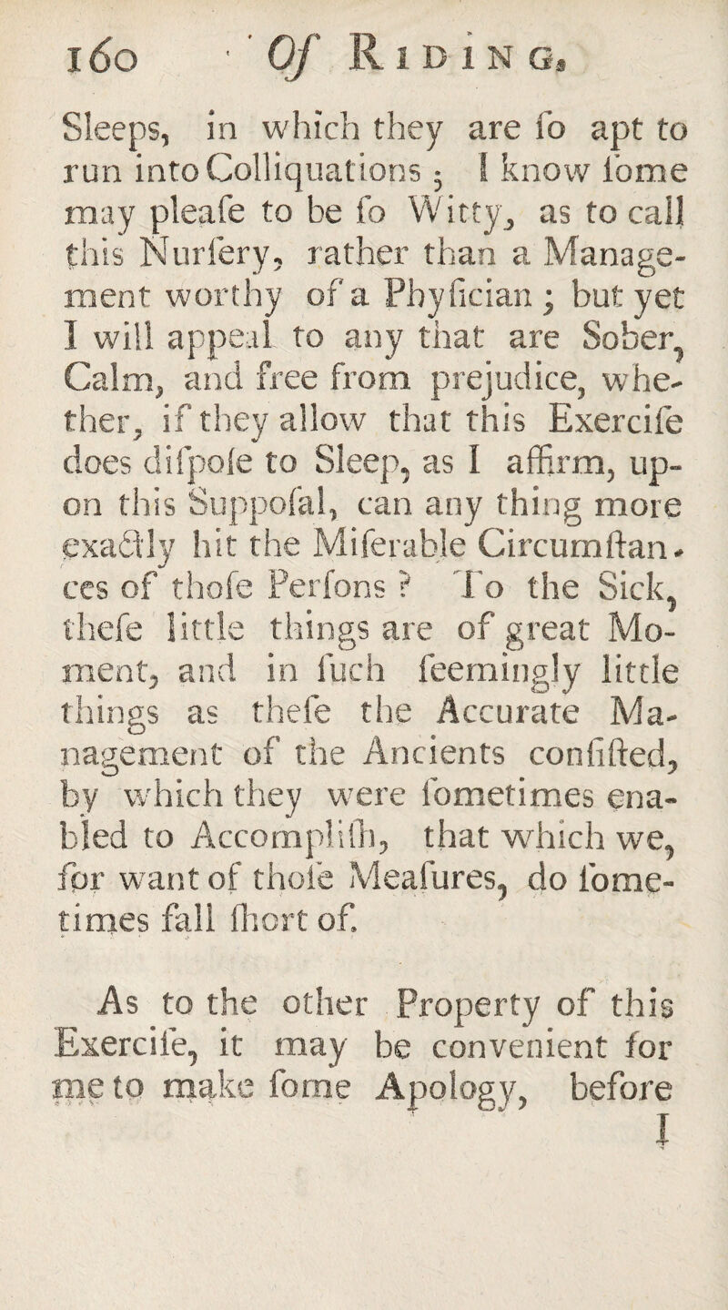 Sleeps, in which they are fo apt to run into Colliquations 5 ! know ibme may pleafe to be fo Witty;, as to call this Nurfery, rather than a Manage¬ ment worthy of a Pbyfician ; but: yet I will appeal to any that are Sober, Calm, and free from prejudice, whe¬ ther, if they allow that this Exercife does difpofe to Sleep, as I affirm, up¬ on this Suppofal, can any thing more exactly hit the Miferable Circumdan¬ ces of thofe Perfons ? J o the Sick, thefe little things are of great Mo¬ ment, and in luch feemingly little things as thefe the Accurate Ma¬ nagement of the Ancients confided, by which they w'ere fometimes ena¬ bled to Accompli 111, that winch we, for want of thole Meafures, do tome- times fall Short of. As to the other Property of this Exercife, it may be convenient for me to make fome Apology, before