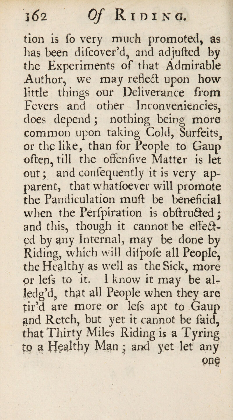 tion is fo very much promoted, as has been difcover’d, and adjufted by the Experiments of that Admirable Author, we may reflect upon how little things our Deliverance from Fevers and other Inconveniencies, does depend; nothing being more common upon taking Cold, Surfeits, or the like, than for People to Gaup often, till the offenfive Matter is let out; and confequently it is very ap¬ parent, that whatfoever will promote the Pandiculation mu ft be beneficial when the Perfpiration is obftru&ed; and this, though it cannot be etfe£t- ed by any Internal, may be done by Riding, which will dilpofe all People, the Healthy as well as the Sick, more or lefs to it. 1 know it may be al- ledg’d, that all People when they are tir’d are more or lefs apt to Gaup and Retch, but yet it cannot be laid, that Thirty Miles Riding is a Tyring to a Healthy Man • and yet let any