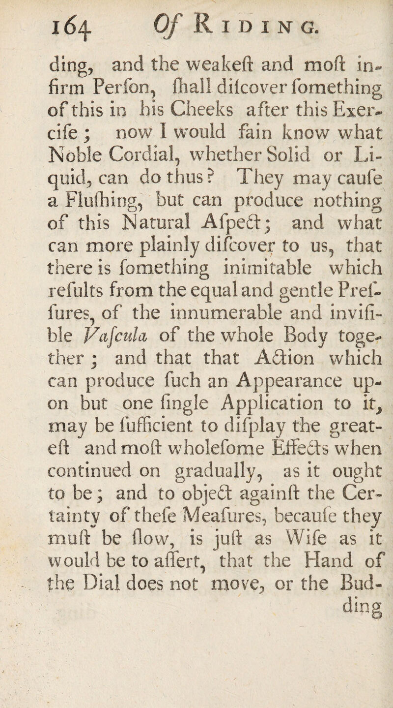 ding, and the weakeft and mod in¬ firm Perfon, (hall dilcover fomething of this in his Cheeks after this Exer- cife ; now I would fain know what Noble Cordial, whether Solid or Li¬ quid, can do thus ? They may caufe a Flushing, but can produce nothing of this Natural Afpedd; and what can more plainly di/cover to us, that there is fomething inimitable which refults from the equal and gentle Pref- fures, of the innumerable and invifi- ble Vafcula of the whole Body toge¬ ther ; and that that Addion which can produce fuch an Appearance up¬ on but one fingle Application to it, may be fufficient to difplay the great- eft and mold wholefome EJfedds when continued on gradually, as it ought to be; and to objedd againft the Cer¬ tainty of thefe Meafures, becaule they mud be flow, is juft as Wife as it vv ould be to afifert, that the Hand of the Dial does not move, or the Bud-