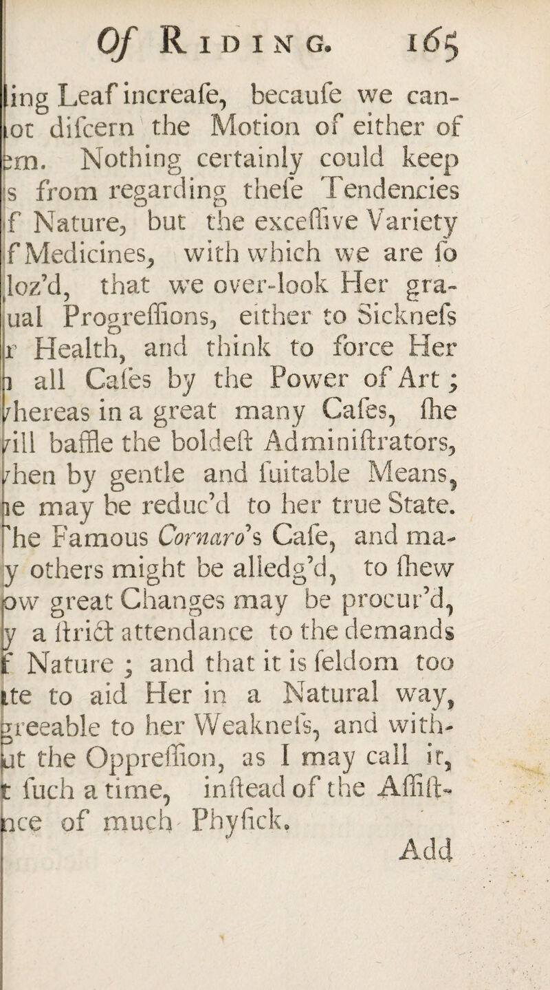 ling Leaf increafe, becaufe we can¬ oe difeern the Motion of either of fcrn. Nothing certainly could keep is from regarding thefe Tendencies f Nature, but the exceffive Variety f Medicines, with which we are fo loz’d, that we over-look Her gra- ual Progreffions, either to Sicknefs r Health, and think to force Her all Caies by the Power of Art; rhereas in a great many Cafes, Ihe rill baffle the boldeft Adminiftrators, rhen by gentle and Suitable Means, ie may be reduc’d to her true State, he Famous Cornaro’% Cafe, and ma- y others might be a hedg’d, to fhew ow great Changes may be procur’d, y a hrict attendance to the demands jf Nature ; and that it is feldom too ite to aid Her in a Natural way, ^reeable to her Weakness, and with¬ at the Opprelflan, as I may call it, t fuch a time, inftead of the Affift- ace of much Phyfick. Add