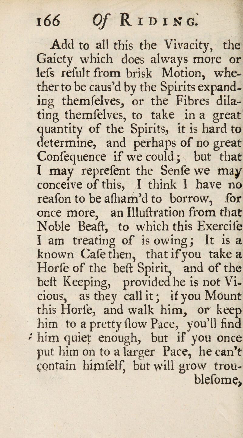 Add to all this the Vivacity, the Gaiety which does always more or lefs refult from brisk Motion, whe¬ ther to be caus’d by the Spirits expand¬ ing themfelves, or the Fibres dila¬ ting themfelves, to take in a great quantity of the Spirits, it is hard to determine, and perhaps of no great Confequence if we could; but that I may reprefent the Senfe we may conceive of this, I think I have no reafon to be afham’d to borrow, for once more, an Illuftration from that Noble Beaft, to which this Exercife I am treating of is owing; It is a known Cafe then, that if you take a Horfe of the beft Spirit, and of the belt Keeping, provided he is not Vi¬ cious, as they call it; if you Mount this Horfe, and walk him, or keep him to a pretty flow Pace, you’ll find f him quiet enough, but if you once put him on to a larger Pace, he can’t contain himfelf, but will grow trou- biefome,