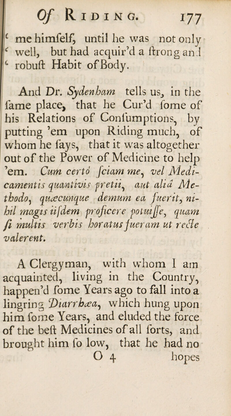 ( mehimfelf, until he was not only * well, but had acquir’d a ftrong an 1 14 robuft Habit of Body. And Dr. Sydenham tells us, in the lame place, that he Cur’d fome of his Relations of Confumptions, by putting ’em upon Riding much, of whom he fays, that it was altogether out of the Power of Medicine to help ’em. Cum certo fciam me, vel Medi- camentis qumtivis pretii, aut alia Me- thodoy aiuecunque demum ea fuerit, ni¬ hil magis tijdem proficere poluijfe, quam fi multis verbis horatus jueram ut recle valerent. A Clergyman, with whom I am acquainted, living in the Country, happen’d fome Years ago to fall into a lingring ‘Diarrhoea^ which hung upon him fome Years, and eluded the force of the beft Medicines of all forts, and brought him fo low, that he had no O 4 hopes