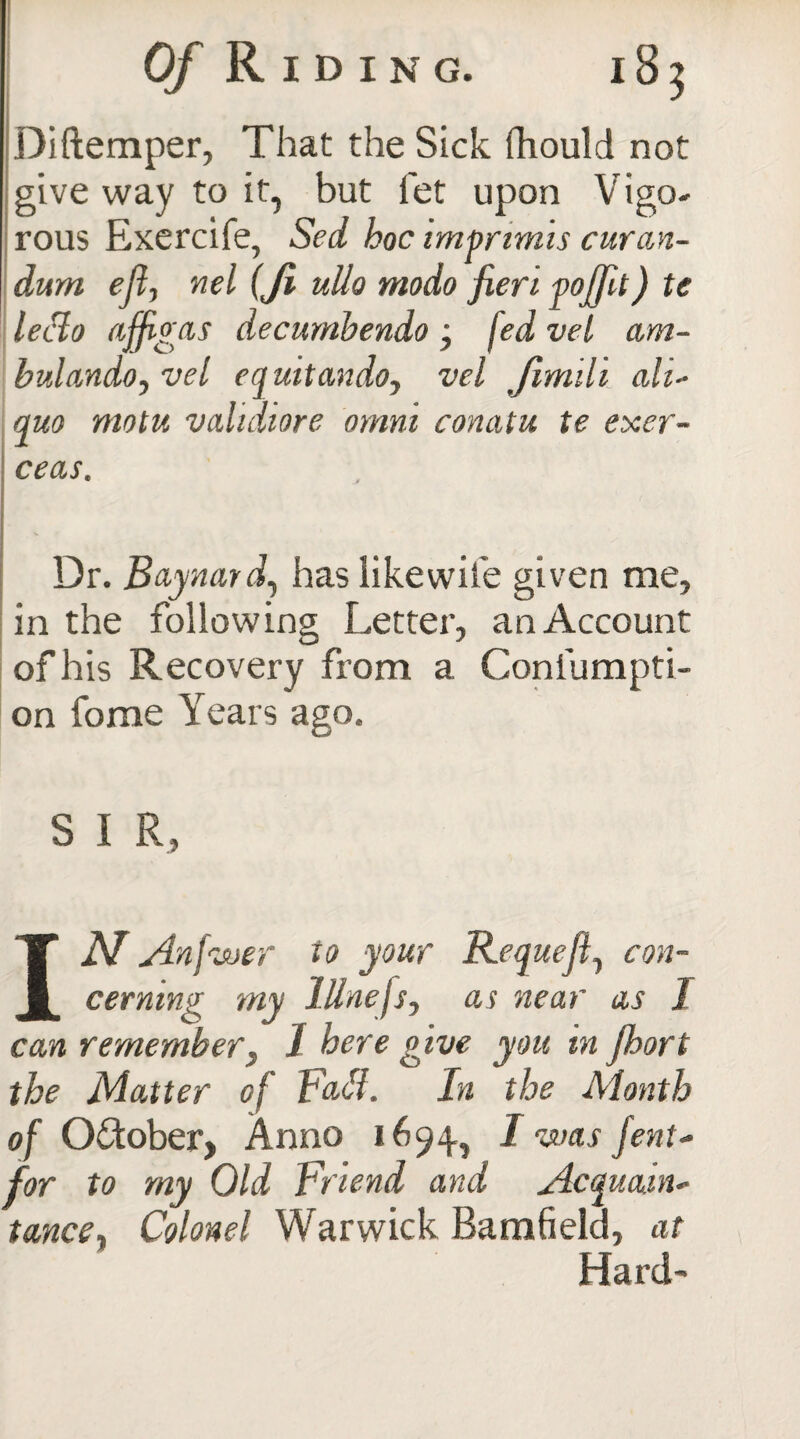 Diftemper, That the Sick fhould not give way to it, but fet upon Vigo¬ rous Exercife, Sed hoc imprimis curan- dum eft, nel (Ji ullo modo fieri pojfit) te lecto ajfigas decumbendo; jed vet am- bulando, vel equitando, vel Jimili ah- quo motu vahdiore omm conatu te exer- ceas. Dr. Baynard, has like wife given me, in the following Letter, an Account of his Recovery from a Confumpti- on fome Years ago. S I R, IN An fwer to your Requeft, con¬ cerning my lUnefis, as near as I can remember, 1 here give you in jhort the Matter of Fatf. In the Month of October, Anno 1694, I was fent- for to my Old Friend and Acquain¬ tance, Colonel Warwick Bamfield, at Hard-