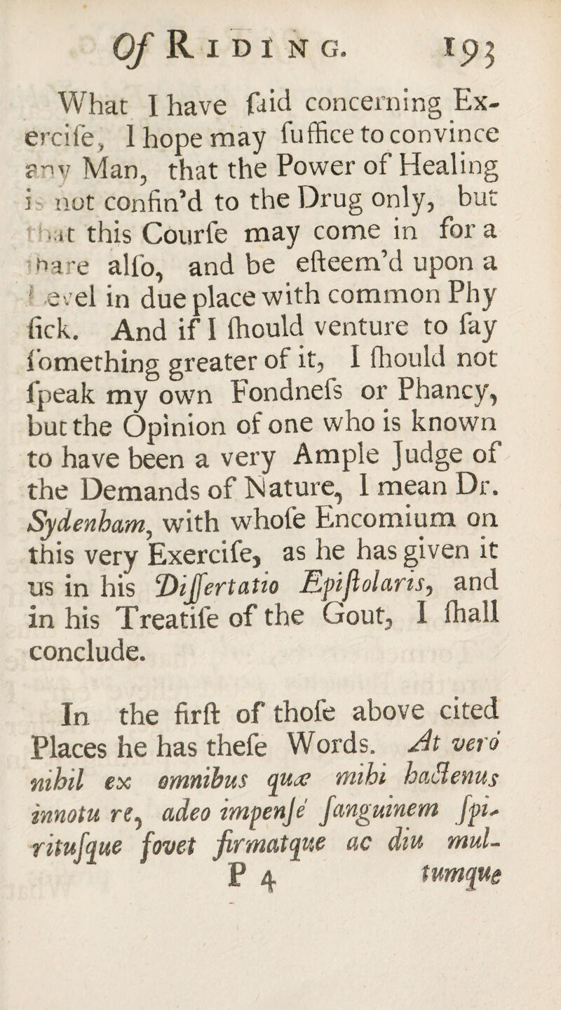 What I have fa id concerning Ex- ercife., 1 hope may fuffice to convince any Man, that the Power of Healing i nut confin’d to the Drug only, but • it this Courfe may come in fora rhare alfo, and be efteem’d upon a ! erel in due place with common Phy fick. And if I fhould venture to fay fomething greater of it, I fhould not fpeak my own Fondneis or Phancy, but the Opinion of one who is known to have been a very Ample Judge of the Demands of Mature, 1 mean Dr. iSydenham, with whofe Encomium on this very Exercife, as he has given it us in his Dijfertatio Epiflolaris, and in his Treatife of the Gout, I fhall conclude. In the firft of thofe above cited Places he has thefe Words. At veto nihil ex omnibus qua? mihi hadenus innotu re, adeo impenje fanguinem [pi* ritufque fovet firmatque ac diu mul-