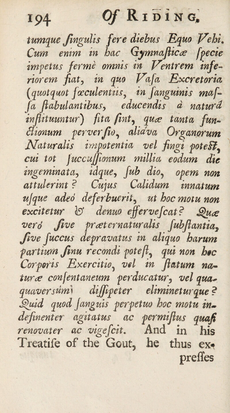 tumque Jlnguhs fere diebus Eq UO Vehi. Cum enim vn hue Gymnajlicoe fpecie impetus ferme omnis in J/entrem infe- riorern fiat, in quo Vafa Excretoria, (quotquot jaeculentmy in fangmnis mafi fa ftabulantibusy educendis a natufd injiituuntur) ftta Jint, qu<e tanta fun- Bionum perverjioy alidva Organorum Naturalis impotentia vel fingi poteB, cui tot fuccujfionum millia eodum die ingeminata, idque, fub dio7 opem non attulerint ? Cujus Calidum innatum ujque aded deferbuerity ut hoc motu non excitetur 1? denuo effervefcat ? S$u<s verd Jive praeternaturalis fubftantia} Jive fuccus depravatus m aliquo harum partiura Jinu recondi potefty qui non hoc Corporis Exercitioy vel in Jlatum na¬ turae confentaneum perducatur3 vel qua* quaver sumi dijfipeter elimineturque ? perpetuo hoc motu in- ac permiftus renovater ac vigefeit. And in Treatife of the Gout, he thus ex« prefixes Stpuid quod janguis definenter agitatus