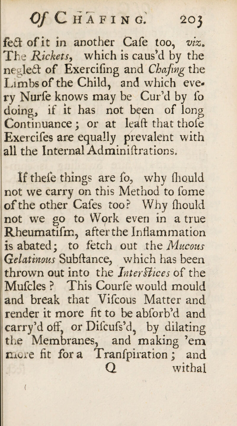 fed of it in another Cafe too, viz. The Rickets, which is caus’d by the ne^led of Exercifing and Chafing the Limbs of the Child, and which eve¬ ry Nurfe knows may be Cur’d by lb doing, if it has not been of long Continuance; or at lead that thole Exercifes are equally prevalent with all the Internal Adminiftrations. If thefe things are fo, why fhould not we carry on this Method to fome of the other Cafes too? Why fhould not we go to Wprk even in a true Rheumatifm, after the Inflammation is abated; to fetch out the Mucous Gelatinous Subftance, which has been thrown out into the JnterBices of the Mufcles ? This Courfe would mould and break that Vifcous Matter and render it more fit to be abforb’d and carry’d off, or Difcufs’d, by dilating the Membranes, and making ’em more fit for a Tranfpiration ; and Q. withal (