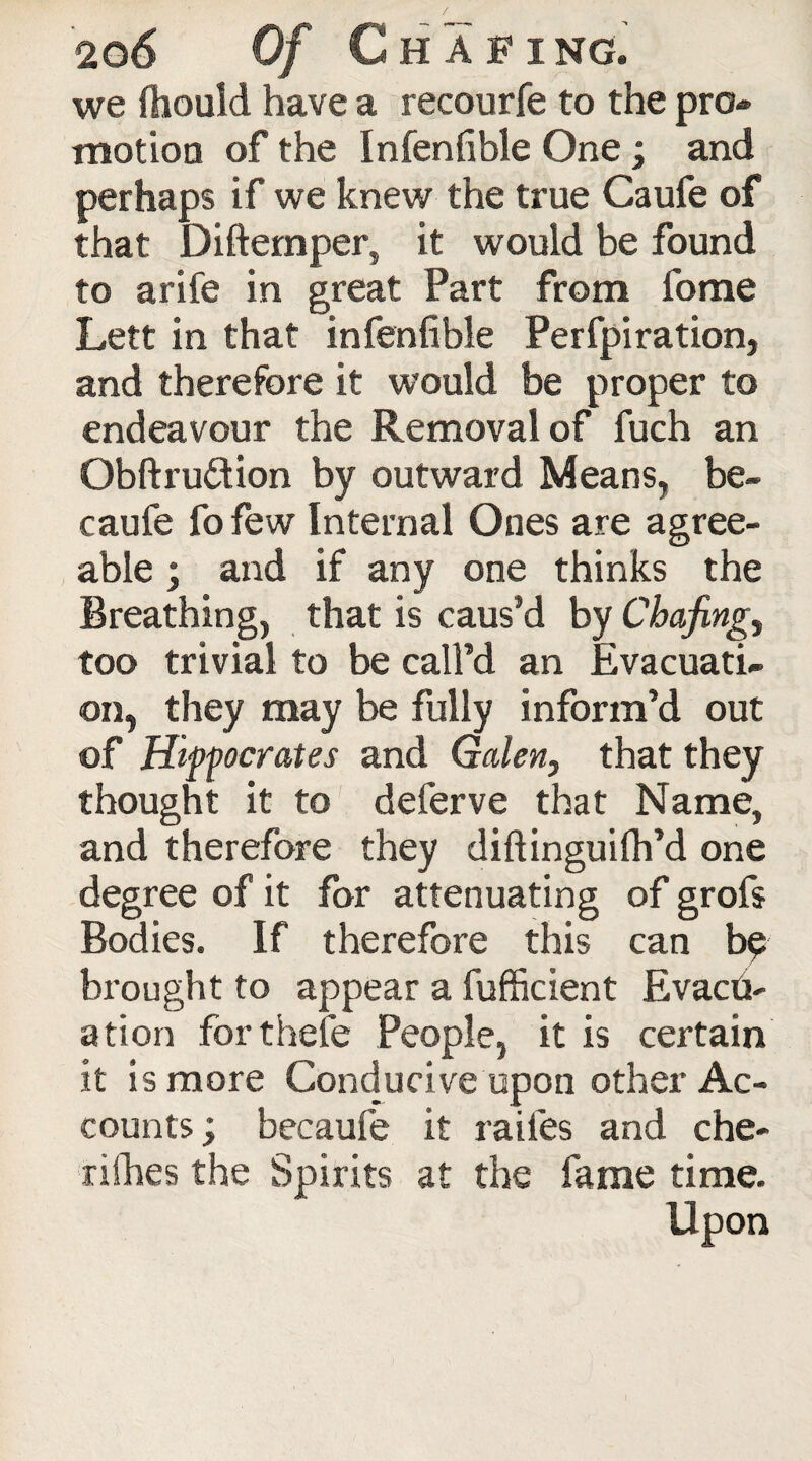 we Should have a recourfe to the pro¬ motion of the Infenfible One; and perhaps if we knew the true Caufe of that Diftemper, it would be found to arife in great Part from fome Lett in that infenfible Perfpiration, and therefore it would be proper to endeavour the Removal of fuch an Obftru&ion by outward Means, be- caufe fo few Internal Ones are agree¬ able ; and if any one thinks the Breathing, that is caus’d by Chafing, too trivial to be call’d an Evacuati¬ on, they may be fully inform’d out of Hippocrates and Galen, that they thought it to deferve that Name, and therefore they diftinguifh’d one degree of it for attenuating of grofs Bodies. If therefore this can bp brought to appear a fufficient Evacu¬ ation for thefe People, it is certain it is more Conducive upon other Ac¬ counts ; becaufe it raifes and che¬ rishes the Spirits at the fame time. Upon