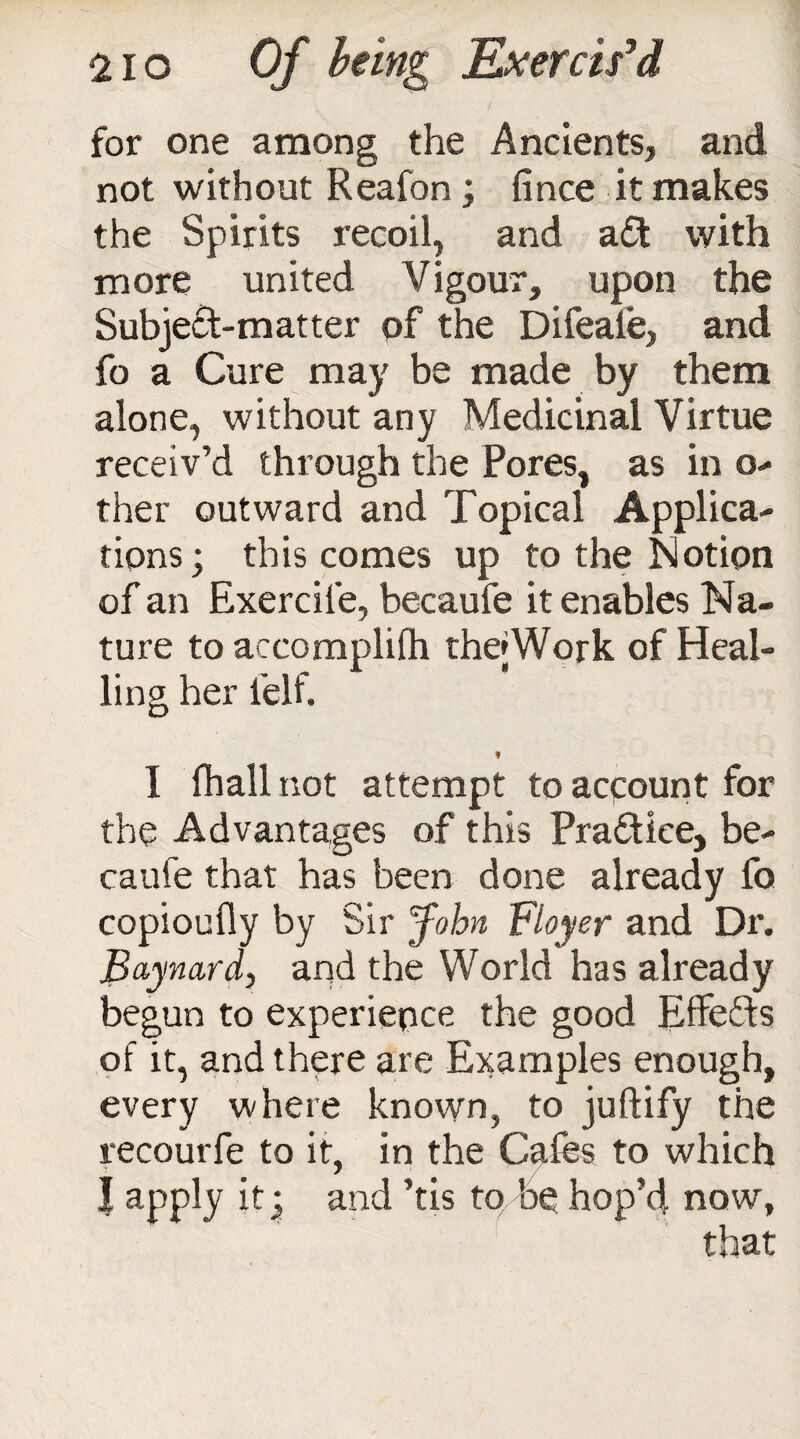 for one among the Ancients, and not without Reafon; fince it makes the Spirits recoil, and aft with more united Vigour, upon the Subjeft-matter of the Difeale, and fo a Cure may be made by them alone, without any Medicinal Virtue receiv’d through the Pores, as in o- ther outward and Topical Applica¬ tions; this comes up to the Notion of an Exercile, becaufe it enables Na¬ ture to accomplilh thejWork of Heal- ling her felf. ! I fhall not attempt to account for the Advantages of this Practice, be¬ caufe that has been done already fo copioufiy by Sir John Flayer and Dr. Baynard, and the World has already begun to experience the good Effefts of it, and there are Examples enough, every where known, to juftify the recourfe to it, in the Cafes to which I apply it; and ’tis to be hop’d now,