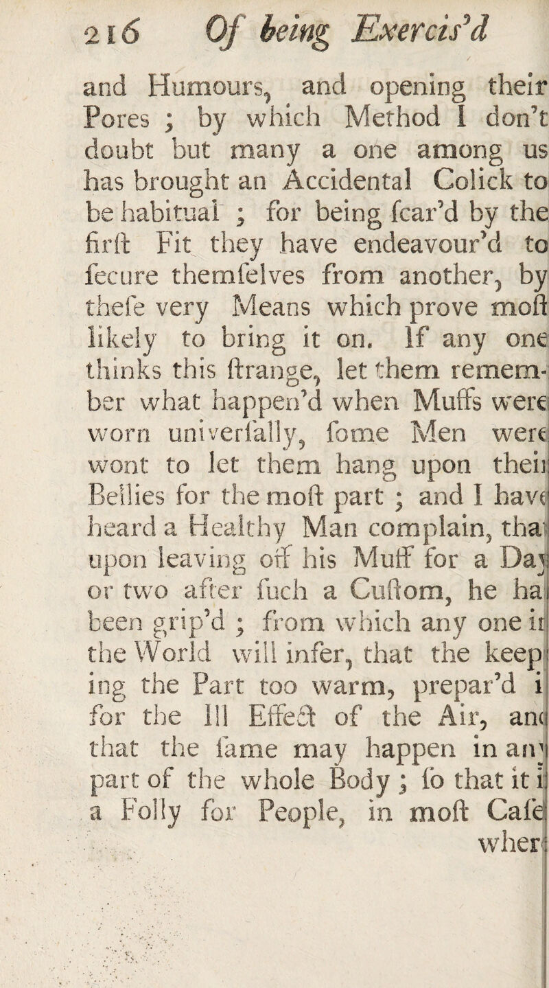 / and Humours, and opening their Pores ; by which Method i don’t doubt but many a one among us has brought an Accidental Colick to be habitual ; for being fear’d by the fir ft Fit they have endeavour’d to feeure themfelves from another, by thefe very Means which prove moft likely to bring it on. If any one thinks this ftrange, let them remem¬ ber what happen’d when Muffs were worn univerfally, home Men were wont to let them hang upon their Bellies for the moft part ; and I have heard a Healthy Man complain, tha upon leaving oif his Muff for a Dai or two after fuch a Cuftom, he ha been grip’d ; from which any one ir the World will infer, that the keep ing the Part too warm, prepar’d i for the 111 Effed of the Air, ana that the fame may happen in am part of the whole Body j fo that it i a Folly for People, in moft Cafe wher