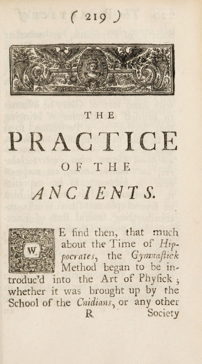 THE O F T H E ANCIENTS. E find then, that much about the Time of Hip- vocrates, the Gymnajiick _Method began to be in¬ troduc’d into the Arc of Phyfick 5 whether it was brought up by the School of the Cnidians, or any other R Society