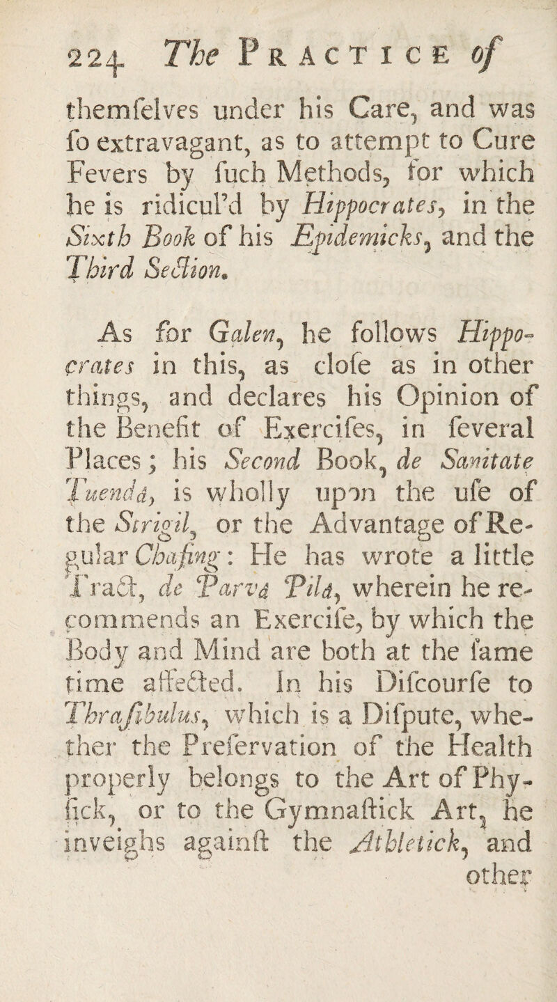 themfelves under his Care, and was fo extravagant, as to attempt to Cure Fevers by fuch Methods, tor which he is ridicul’d by Hippocrates, in the Sixth Book of his Epidemichs, and the Third Section. As for Galen, he follows Hippo¬ crates in this, as dole as in other things, and declares his Opinion of the Benefit of Exercifes, in feveral Places; his Second Book, de Sanitate Tuendd, is wholly upon the ufe of the Strigil, or the Advantage of Re¬ gular Chafing: He has wrote a little Trad, de Tarvd Tild, wherein he re¬ commends an Exercile, by which the Body and Mind are both at the fame time a Hefted, in his Difcourfe to ' r ’ • , « Thrajibulus, which is a Difpute, whe¬ ther the Preservation of the Health properly belongs to the Art of Phy- fick, or to the Gymnaftick Art, he inveighs againft the Athletick, and other