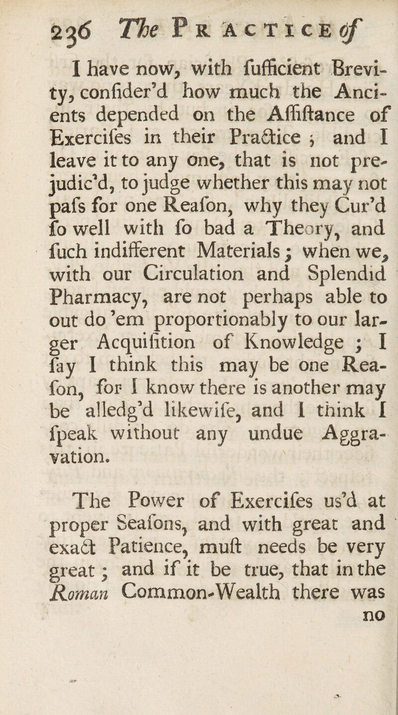 I have now, with fuffident Brevi¬ ty, confider’d how much the Anci¬ ents depended on the Affiftance of Exercifes in their Practice and I leave it to any one, that is not pre¬ judic’d, to judge whether this may not pafs for one Reafon, why they Cur’d fo well with fo bad a Theory, and fuch indifferent Materials ; when we, with our Circulation and Splendid Pharmacy, are not perhaps able to out do ’em proportionably to our lar¬ ger Acquilition of Knowledge ; I fay I think this may be one Rea¬ fon, for- I know there is another may be alledg’d likewife, and 1 think I fpeak without any undue Aggra¬ vation. The Power of Exercifes us’d at proper Seafons, and with great and exaft Patience, muft needs be very great; and if it be true, that in the Roman Common-Wealth there was no