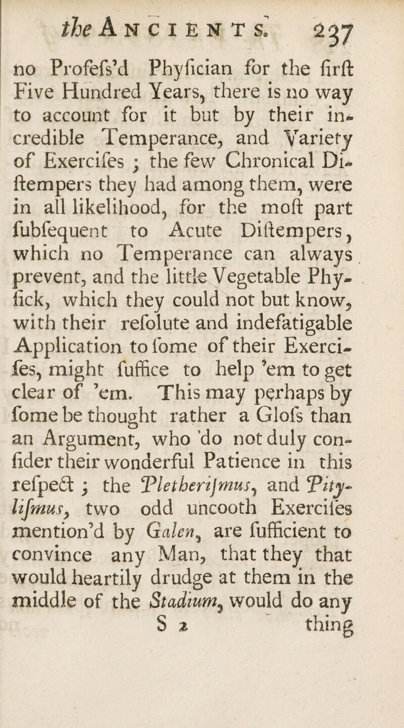 ^Ancient si no Profefs’d Phyfician for the firft Five Hundred Years, there is no way to account for it but by their in¬ credible Temperance, and Variety of Exercifes ; the few Chronical Di- ftempers they had among them, were in all likelihood, for the moil part fubfequent to Acute Diftempers, which no Temperance can always prevent, and the little Vegetable Phy- iick, which they could not but know, with their refolute and indefatigable Application to home of their Exerci¬ fes, might fuffice to help ’em to get clear of ’em. This may perhaps by fome be thought rather a Glofs than an Argument, who ’do not duly con¬ sider their wonderful Patience in this refpeft; the Tletberijmus, and f*ity~ lifmus, two odd uncooth Exerciles mention’d by Galen, are fufficient to convince any Man, that they that would heartily drudge at them in the middle of the Stadium, would do any S % thing