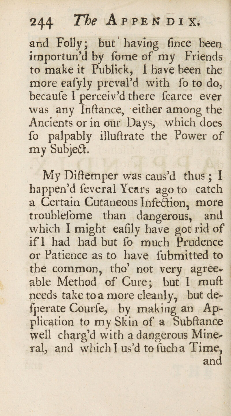 and Folly; but having fince been importun’d by fome of my Friends to make it Publick, I have been the more eafyly preval’d with fo to doj becaufe I perceiv’d there fcarce ever was any Inftance, either among the Ancients or in our Days, which does fo palpably illuftrate the Power of my Subject My Di(temper was caus’d thus; I happen’d feveral Years ago to catch a Certain Cutaneous Infection, more troublefome than dangerous, and which I might eafily have got rid of if I had had but fo much Prudence or Patience as to have fubmitted to the common, tho’ not very agree¬ able Method of Cure; but I muft needs take to a more cleanly, but de- fperate Courle, by making an Ap¬ plication to my Skin of a Subftance well charg’d with a dangerous Mine¬ ral, and which I us’d tofucha Time, and