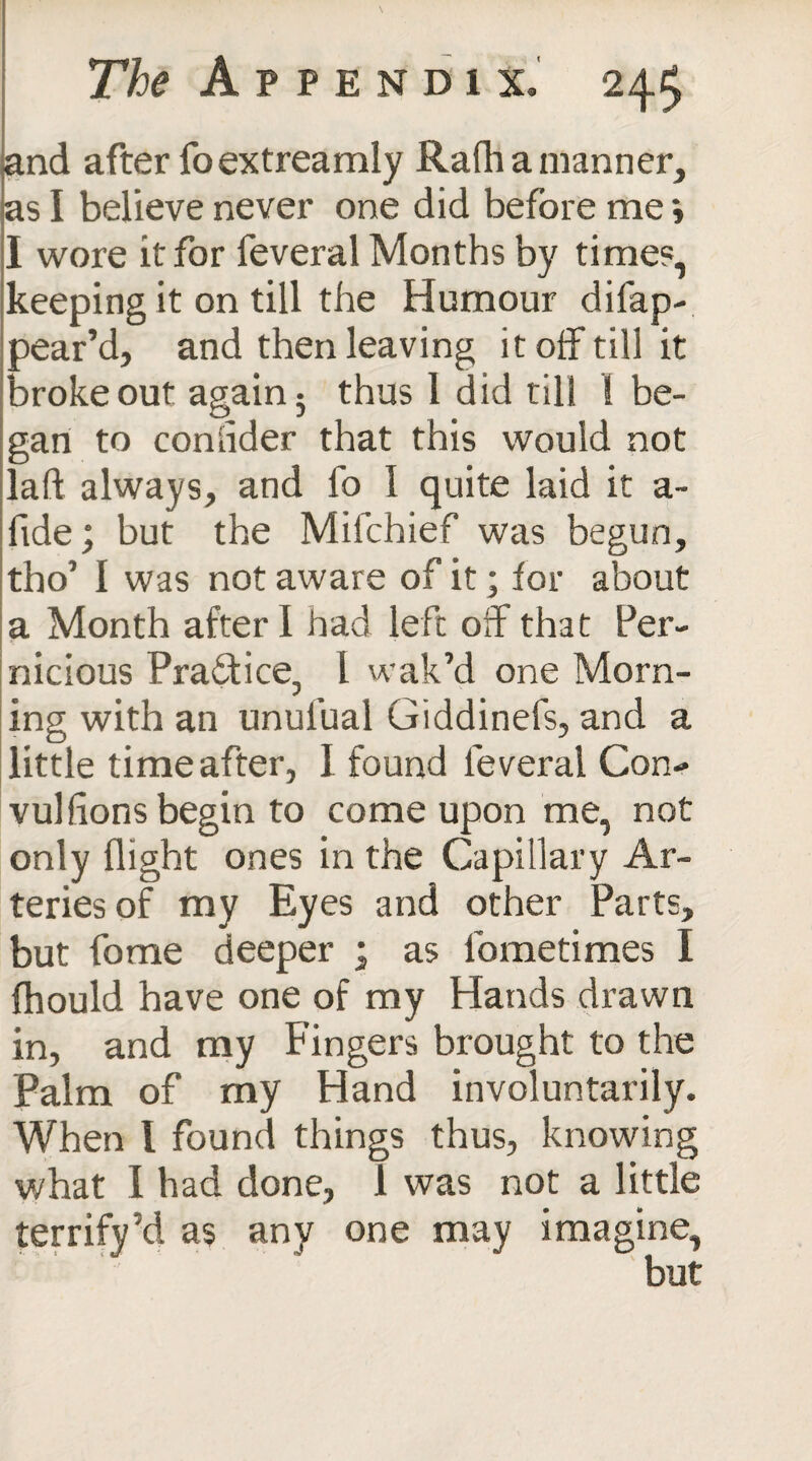 and after foextreamly Rafh a manner, as I believe never one did before me *, I wore it for feveral Months by times, keeping it on till the Humour dilap- pear’d, and then leaving it off till it broke out again • thus 1 did till 1 be¬ gan to comider that this would not laid always, and fo I quite laid it a- fide; but the Mifchief was begun, tho’ I was not aware of it; lor about a Month after I had left off that Per¬ nicious Practice, l wak’d one Morn¬ ing with an unul’ual Giddinefs, and a little time after, I found leveral Con¬ vulsions begin to come upon me, not only flight ones in the Capillary Ar¬ teries of my Eyes and other Parts, but fome deeper ; as lometimes I fhould have one of my Hands drawn in, and my Fingers brought to the Palm of my Hand involuntarily. When 1 found things thus, knowing what I had done, 1 was not a little terrify’d as any one may imagine,