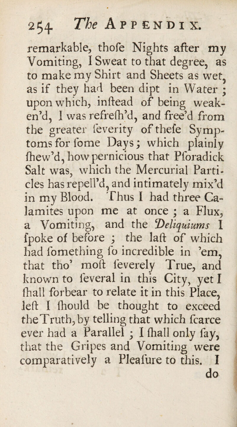 remarkable, thofe Nights after my Vomiting, I Sweat to that degree, as to make my Shirt and Sheets as wet, as if they had been dipt in Water ; upon which, dnftead of being weak¬ en’d, I was refrefh’d, and free’d from the greater feverity of thefe Symp¬ toms for feme Days; which plainly fhew’d, how pernicious that Pforadick Salt was, which the Mercurial Parti¬ cles has repell’d, and intimately mix’d in my Blood. Thus I had three Ca~ lamites upon me at once ; a Flux, a Vomiting, and the Deliquiums I fpoke of before ; the laft of which had fomething fo incredible in ’em, that tho’ moft feverely True, and known to feveral in this City, yet I fhall forbear to relate it in this Place, left I fhould be thought to exceed the Truth, by telling that which fcarce ever had a Parallel ; I (hall only fay, that the Gripes and Vomiting were comparatively a Pleafure to this. I do