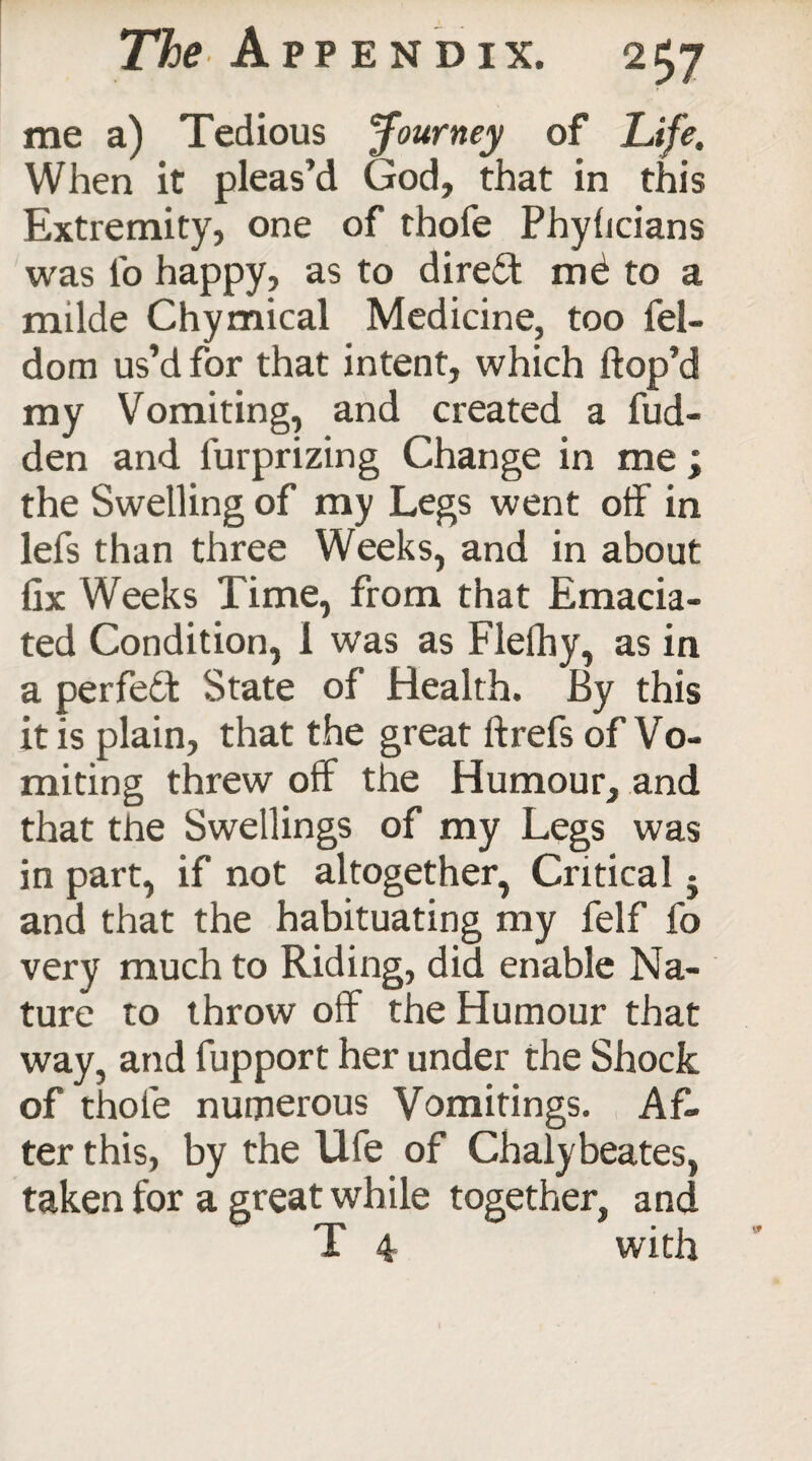 me a) Tedious Journey of Life. When it pleas’d God, that in this Extremity, one of thofe Phyhcians was lb happy, as to direct me to a milde Chymical Medicine, too fel- dom us’d for that intent, which hop’d my Vomiting, and created a hid¬ den and lurprizing Change in me ; the Swelling of my Legs went off in lefs than three Weeks, and in about fix Weeks Time, from that Emacia¬ ted Condition, 1 was as Flefhy, as in a perfefik State of Health. By this it is plain, that the great ftrefs of Vo- miting threw off the Humour, and that the Swellings of my Legs was in part, if not altogether, Critical 5 and that the habituating my felf fo very much to Riding, did enable Na¬ ture to throw off the Humour that way, and fupport her under the Shock of thofe numerous Vomitings. Af¬ ter this, by the life of Chalybeates, taken for a great while together, and T 4 with