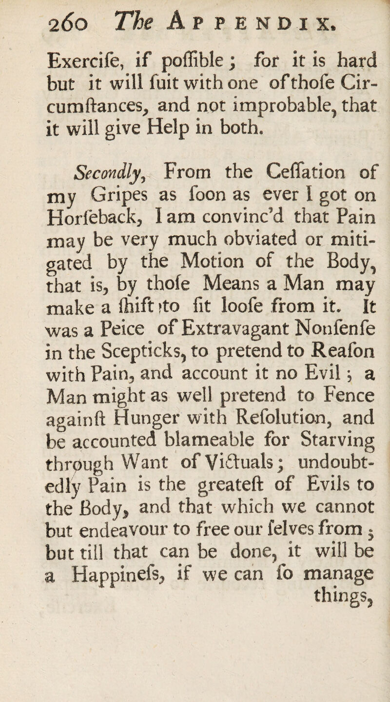 Exercife, if poffible; for it is hard but it will fuit with one of thofe Cir- cumftances, and not improbable, that it will give Help in both. Secondly,. From the Cefiation of my Gripes as foon as ever I got on Horfeback, I am convinc'd that Pain may be very much obviated or miti¬ gated by the Motion of the Body, that is, by thofe Means a Man may make a fhift ;to fit loofe from it. It was a Peice of Extravagant Nonfen fe in the Scepticks, to pretend to Reafon with Pain, and account it no Evil} a Man might as well pretend to Fence againft Hunger with Refolution, and be accounted blameable for Starving through Want of Victuals; undoubt¬ edly Pain is the greateft of Evils to the Body, and that which we cannot but endeavour to free our felves from 5 but till that can be done, it will be a Happinefs, if we can fo manage things,