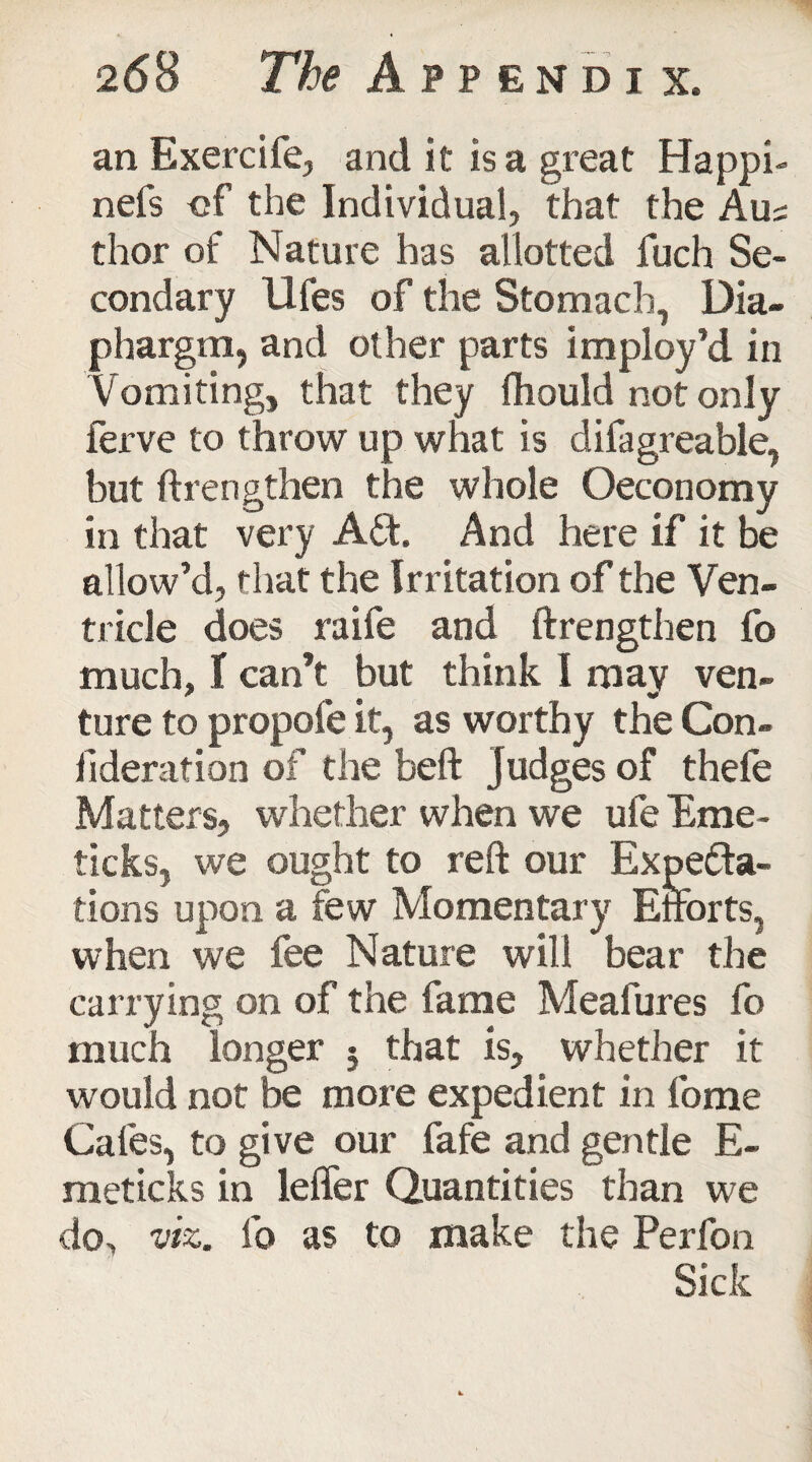 an Exercife, and it is a great Happi- nefs of the Individual, that the Am thor of Nature has allotted fuch Se¬ condary Ufes of the Stomach, Dia- phargra, and other parts imploy’d in Vomiting, that they fhould not only ferve to throw up what is difagreable, but ftrengthen the whole Oeconomy in that very ACt. And here if it be allow’d, that the Irritation of the Ven¬ tricle does raife and ftrengthen fo much, t can’t but think I may ven- ture to propofe it, as worthy the Con- fideration of the beft judges of thefe Matters, whether when we ufe Erne- ticks, we ought to reft our Expecta¬ tions upon a few Momentary Efforts, when we fee Nature will bear the carrying on of the fame Meafures fo much longer $ that is, whether it would not be more expedient in fome Cafes, to give our fafe and gentle E- meticks in leffer Quantities than we do, viz. fo as to make the Perfon Sick