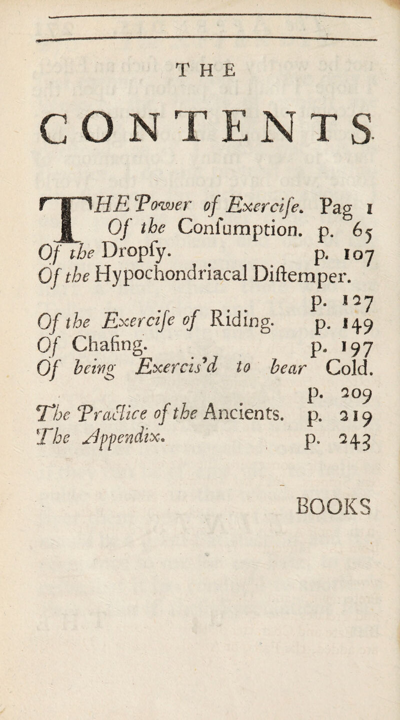 THE CON T ENTS- THE Tower ofExercife. Pag i Of the Confuraption. p. 65 Of the Dropfy. p. 107 Of the Hypochondriacal Diftemper. p. lay Of the Exercife oj Riding. p. 14.9 Of Chafing.  p, i97 0/ being Exercts d to bear Cold. p. 209 The Traclke of the Ancients, p. 319 The Hppendix. p. 243 BOOKS