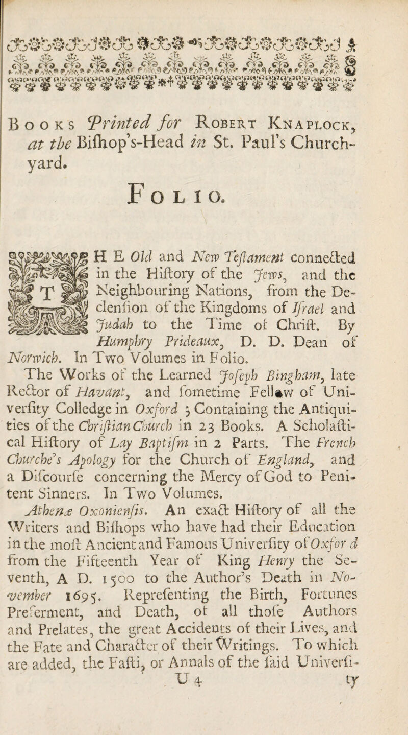 ■•■-I. <r>- S7- vi> vw- vV.- #%>&&/$&$&■ •s&tfs •*? i«t<PO Ji ife. fS d <& is* Cf >? VfcJ ®HWIW Books ‘Printed for Robert Knaplock, <3T the Bifhop’s-Head in St. Paul’s Church¬ yard. Foli O. HE Old and New Tefi ament connected in the Hiftory of the Jew5, and the Neighbouring Nations, from the De- clenfion of the Kingdoms of Jjrael and Judah to the Time of Chrift. By Humphry Prideaux, D. D. Dean of Norwich. In Two Volumes in Folio. The Works of the Learned Jofeph Bingham, late Reflor of Havant, and fometime Fell aw of Uni- verfity Colledgein Oxford \ Containing the Antiqui¬ ties of the Cbnftian Church in 23 Books. A Scholafti- cai Hiftory of Lay Baptifrn in 2 Parts. The French Churches Apology for the Church of England, and a Difcourfe concerning the Mercy of God to Peni¬ tent Sinners. In Two Volumes. Athena Oxontenfis. An exaft Hiftory of all the Writers and Bilhops who have had their Education in the moil Ancientand Famous Univerfity ofOxfor d from the Fifteenth Year of King Henry the Se¬ venth, A D. 1500 to the Author’s Death in No¬ vember 1695. Reprefenting the Birth, Fortunes Preferment, and Death, ot all thofe Authors and Prelates, the great Accidents of their Lives, and the Fate and Character of their Writings. To which are added, the Fafti, or Annals of the laid Univerli- U4 t:y