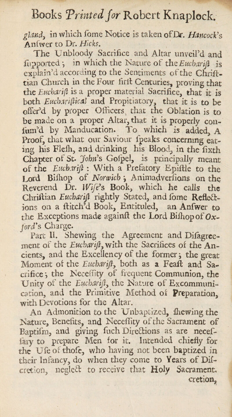 gUnd7 in which feme Notice is taken ofDr. Hancock's Anfwer to Dr. Hicks. The Unbloody Sacrifice and Altar unveil’d and fiupported j in which the Nature of thzEucharifi is explain’d according to the Sentiments of the Chris¬ tian Church in the Four firll Centuries, proving that the Eucbarift is a proper material Sacrifice, that it is both Eucharijlical and Propitiatory, that it is to be offer’d by proper Officers., that the Oblation is to be made on a proper Altar, that it is properly con- fum’d by Manducatiom To which is added, A Proof, that what our Saviour fpeaks concerning eat¬ ing his Flelh, and drinking his Blood, in the fixth Chapter of St. John's Golpel, is principally meant of the Eucharijl: With a Prefatory Epiffie to the Lord Biihop of Norwich ; Animadverfions on the Reverend Dr. Wife's Book, which he calls the Chriftian Eucharijl rightly Stated, and feme Reflect¬ ions on a flitch’d Book, Entituled, an Anfwer to the Exceptions made againfl the Lord Biihop of Ox- ford's Charge. Part 1L Shewing the Agreement and Difagree- ment of the Eucharijl, with the Sacrifices of the An¬ cients, and the Excellency of the former; the great Moment of the Eucharifty both as a Feaft and Sa¬ crifice ; the Neceffity of frequent Communion, the Unity of the Eucharift, the Nature of Excommuni¬ cation, and the Primitive Method of preparation, with Devotions for the Altar. An Admonition to the Unbaptized, fiiewing the Nature, Benefits, and Neceffity of the Sacrament of Raptifm, and giving fuch Directions as are necef- fary to prepare Men for it. Intended chiefly for the Ufeof thofe, who having not been baptized in their Infancy, do when they come to Years of Dif- cretion, negleft to receive that Holy Sacrament, cretion^