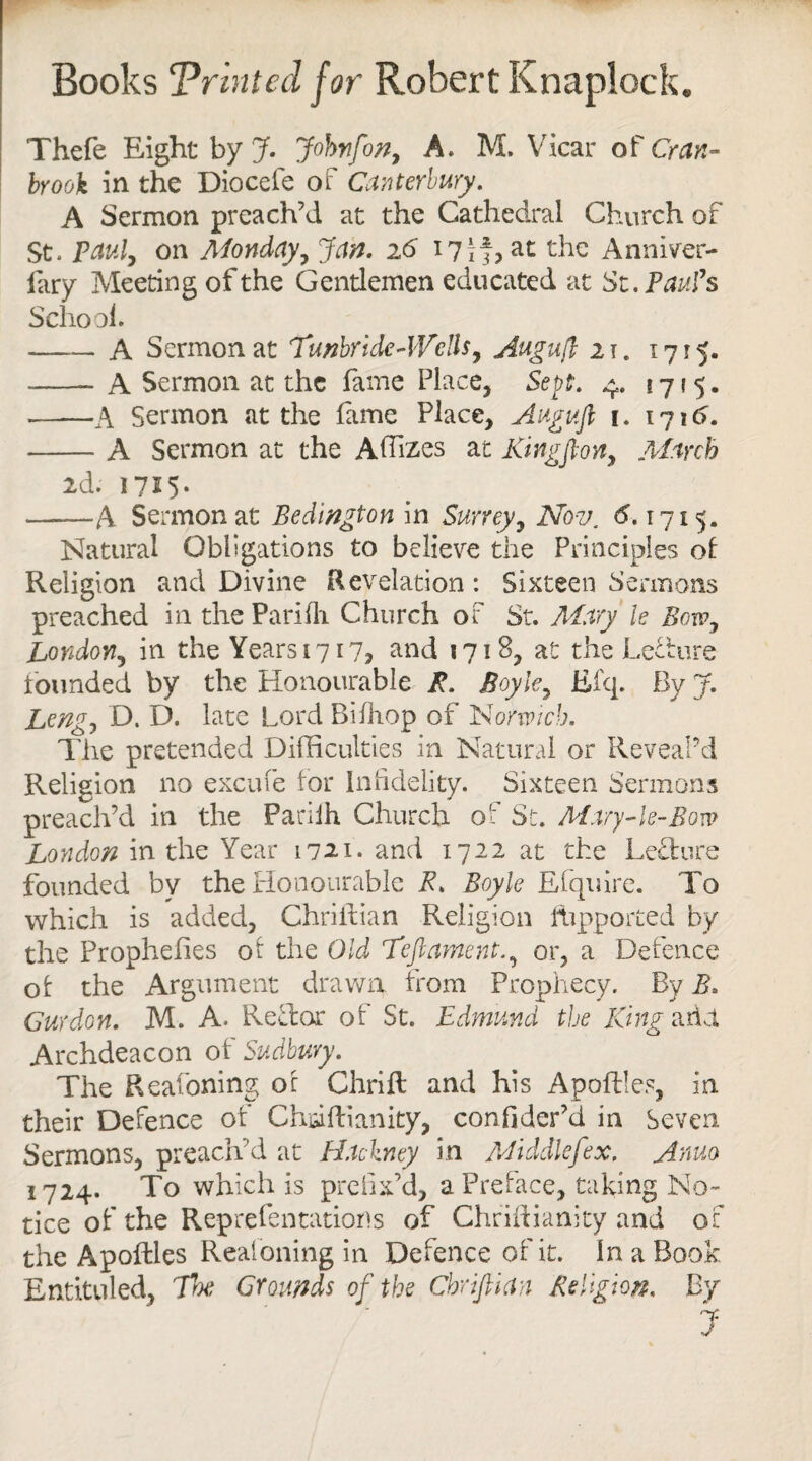 Thefe Eight by J. Johnfon, A. M, Vicar of Cran~ brook in the Diocefe of Canterbury. A Sermon preach’d at the Cathedral Church of St. Paul, on Monday, Jan. 26 17 if, at the Anniver¬ sary Meeting of the Gentlemen educated at St. Paul’s School. —_ A Sermon at Tunbridc-lVdls, Augufl 21. 1715. -A Sermon at the fame Place, Sept. 4. 17*5. -A Sermon at the fame Place, Augufl 1. 1716. -A Sermon at the A Sizes at Kingflon, March 2d. 1715* -A Sermon at Bedlngton in Surrey, Nov. <5.1715. Natural Obligations to believe the Principles of Religion and Divine Revelation: Sixteen Sermons preached in the Parifli Church of St. Mary le Bow, London, in the Years 1717? and 1718, at the Lecture founded by the Honourable P. Boyle, Efq. By J. Leng, D. D. late Lord Bifhop of Norwich. The pretended Difficulties in Natural or Reveal’d Religion no excufe for Infidelity. Sixteen Sermons preach’d in the Parilh Church of St. Mary-le-Bovo London in the Year 1721. and 1722 at the Lecture founded by the Honourable E. Boyle Efquire. To which is added, Chriitian Religion fhpported by the Prophelies of the Old Teftament., or, a Defence of the Argument drawn from Prophecy. By B. Gur don. M. A. Reft or of St. Edmund the King arid. Archdeacon of Sudbury. The Reafoning of Chrift and his Apoftles, in their Defence of Chciftianity, confider’d in Seven Sermons, preach’d at Hackney in Middlefex. Anno 1724. To which is prefix’d, a Preface, taking No¬ tice of the Reprefentations of Chriftianity and of the Apoftles Reafoning in Defence of it. In a Book Entituled, The Grounds of the Chriftian Religion. By