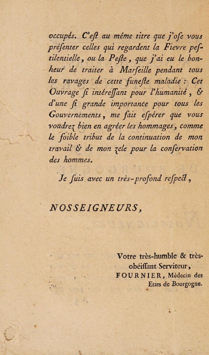 ) occupés. C’ejl au même titre que fofe vous présenter celles qui regardent la Fievre pef - tilentielle , ou la Pefle, que fai eu le bon¬ heur de traiter à Marfeille pendant tous les ravages de cette funefle maladie : Cet Ouvrage Jî intéreffant pour Vhumanité , & d’une Ji grande importance pour tous les Gouvernements, me fait efpérer que vous voudre^ bien en agréer les hommages , comme le foible tribut de la continuation de mon travail & de mon ^ele pour la confervation des hommes. Je fuis avec un très-profond refpecl 7 NOSSEIGNEURS, Votre très-humble & très* obéiflant Serviteur , FOURNIER, Médecin des Etats de Bourgogne.