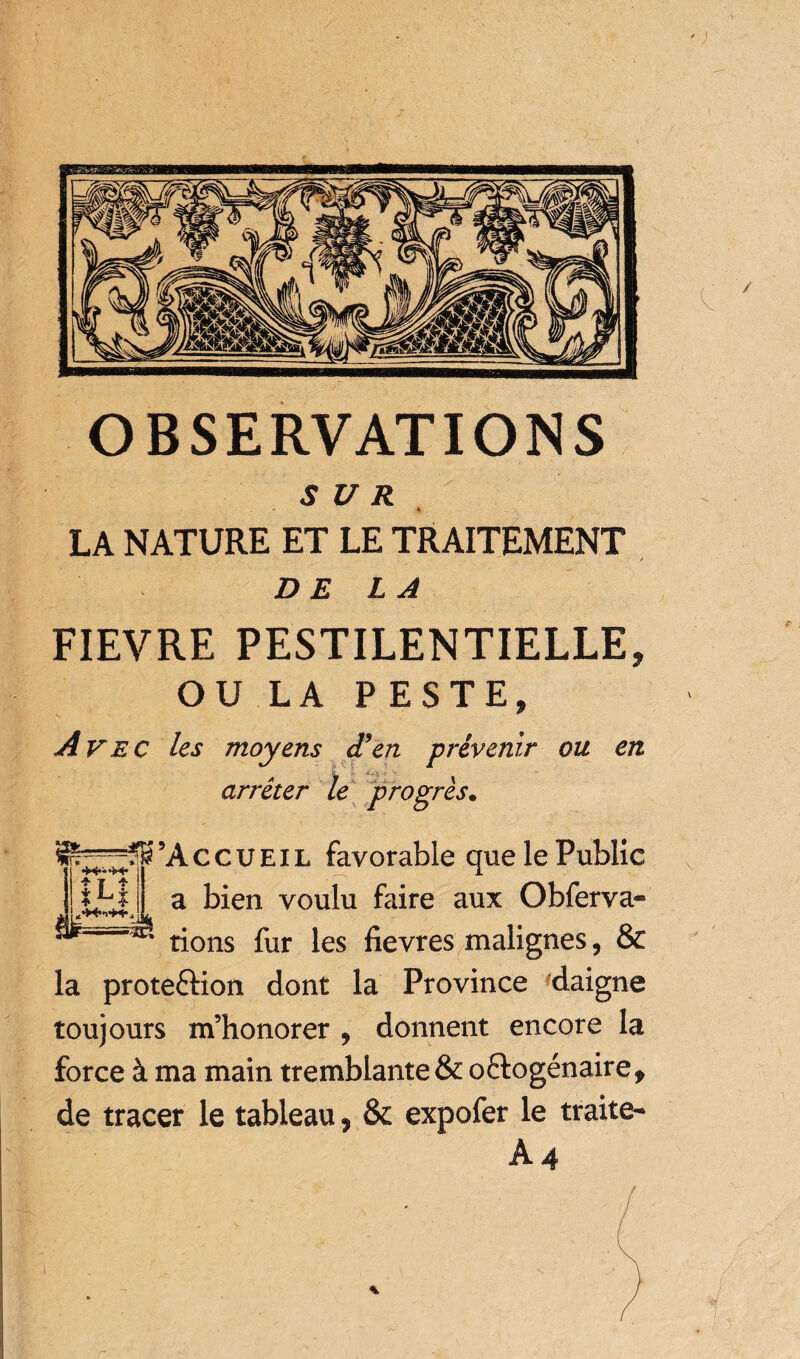 SUR i . * LA NATURE ET LE TRAITEMENT DE LA FIEVRE PESTILENTIELLE, OU LA PESTE, Avec les moyens d’en prévenir ou en arrêter le progrès. ’A c c u E i l favorable que le Public a bien voulu faire aux Obferva- * rions fur les fievres malignes, & la prote&ion dont la Province daigne toujours m’honorer , donnent encore la force à ma main tremblante & o&ogénaire, de tracer le tableau ? & expofer le traite- A4