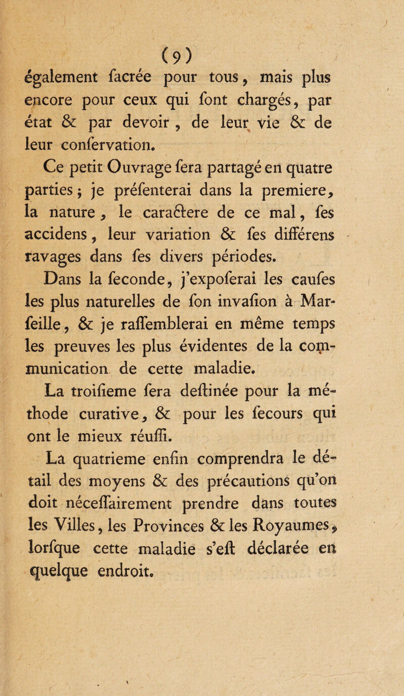 également facrée pour tous, mais plus encore pour ceux qui font chargés, par état & par devoir , de leur vie & de leur confervation. Ce petit Ouvrage fera partagé en quatre parties ; je préfenterai dans la première, la nature , le caraélere de ce mal, fes accidens, leur variation & fes différens ravages dans fes divers périodes. Dans la fécondé, j’expoferai les caufes les plus naturelles de fon invafion à Mar- feille, & je raffemblerai en même temps les preuves les plus évidentes de la com¬ munication de cette maladie. La troifieme fera deftinée pour la mé¬ thode curative, & pour les fecours qui ont le mieux réuffi. La quatrième enfin comprendra le dé¬ tail des moyens & des précautions qu’on doit néceffairement prendre dans toutes les Villes, les Provinces &les Royaumes, lorfque cette maladie s’eft déclarée en quelque endroit.