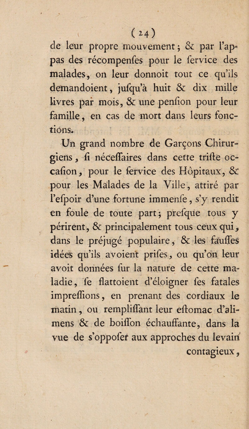 (*4) de leur propre mouvement; & par l’ap- pas des récompenfes pour le fervice des malades, on leur donnoit tout ce qu’ils demandoient, jufqu’à huit & dix mille livres pair mois, & une penfion pour leur famille, en cas de mort dans leurs fonc¬ tions. Un grand nombre de Garçons Chirur¬ giens j fi néceffaires dans cette trifte oc- cafion* pour le fervice des Hôpitaux, & pour les Malades de la Ville, attiré par l’efpoir d’une fortune immenfe, s’y rendit en foule de toute part; prefque tous y périrent, & principalement tous ceux qui* dans le préjugé populaire, & les fauffes idées qu’ils avoient prifes, ou qu’on leur avoir données fur la nature de cette ma¬ ladie, fe flattoient d’éloigner fes fatales impreffions, en prenant des cordiaux le matin, ou remplilfant leur eftomac d’ali- mens & de boiffon échauffante, dans la vue de s’oppofer aux approches du levain contagieux,