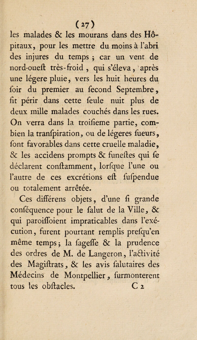 ( ^7 ) les malades & les mourans dans des Hô¬ pitaux, pour les mettre du moins à l’abri des injures du temps ; car un vent de nord-oueft très - froid , qui s’éleva, après une légère pluie, vers les huit heures du foir du premier au fécond Septembre , fit périr dans cette feule nuit plus de deux mille malades couchés dans les rues. On verra dans la troifieme partie, com¬ bien la tranfpiration, ou de légères fueurs, font favorables dans cette cruelle maladie, & les accidens prompts & funeftes qui fe déclarent conftamment, lorfque l’une ou l’autre de ces excrétions eft fuipendue ou totalement arrêtée. Ces différens objets, d’une fi grande conféquence pour le falut de la Ville, & qui paroiffoient impraticables dans l’exé¬ cution, furent pourtant remplis prefqu’en même temps ; la fageffe & la prudence des ordres de M. de Langeron, l’aéKvité des Magiftrats, & les avis falutaires des Médecins de Montpellier , (urmonterent tous les obftacles. C z