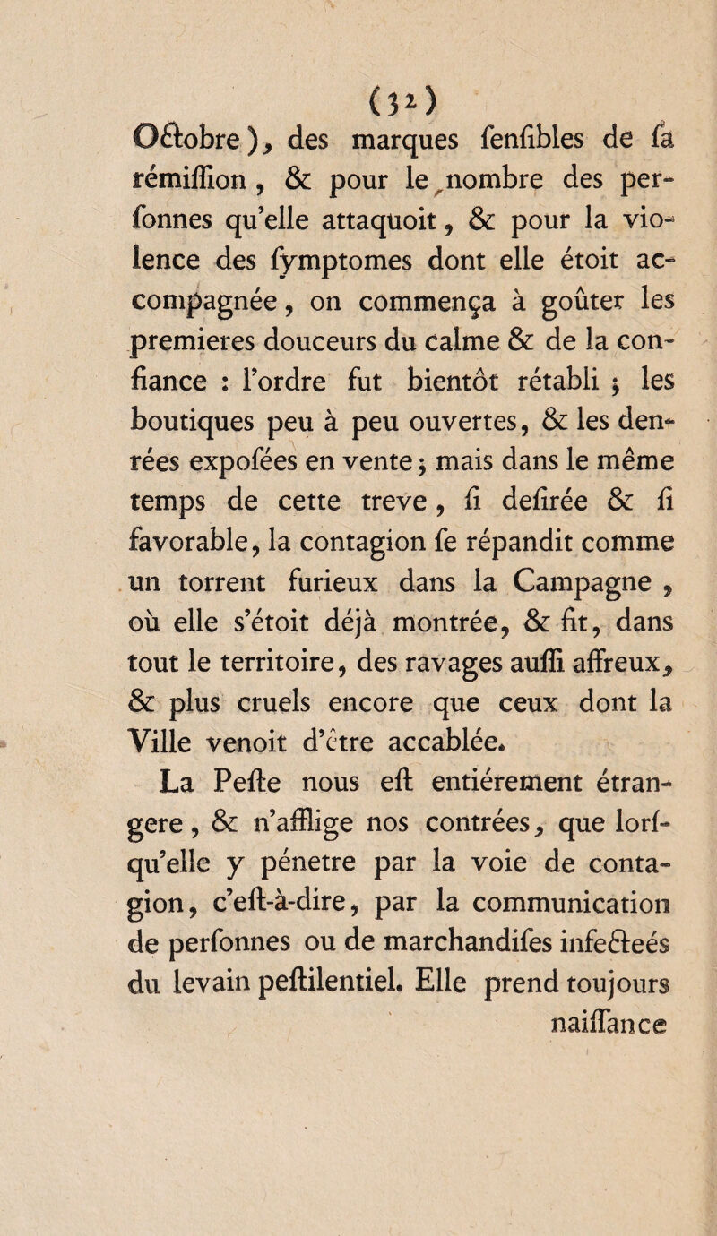 (3*) O&obre ) * des marques fenfibles de fa rémiffion , & pour le nombre des per¬ sonnes qu’elle attaquoit , & pour la vio¬ lence des fymptomes dont elle étoit ac¬ compagnée , on commença à goûter les premières douceurs du calme & de la con¬ fiance : l’ordre fut bientôt rétabli y les boutiques peu à peu ouvertes, & les den¬ rées expofées en vente * mais dans le même temps de cette treve, fi defirée & fi favorable, la contagion fe répandit comme un torrent furieux dans la Campagne , où elle s’étoit déjà montrée, & fit, dans tout le territoire, des ravages auffi affreux* & plus cruels encore que ceux dont la Ville venoit d’étre accablée* La Pefte nous eft entièrement étran¬ gère, & n’afflige nos contrées* que lorf- quelle y pénétré par la voie de conta¬ gion, c’eft-à-dire, par la communication de perfonnes ou de marchandifes infefteés du levain peftilentiel. Elle prend toujours naiffance