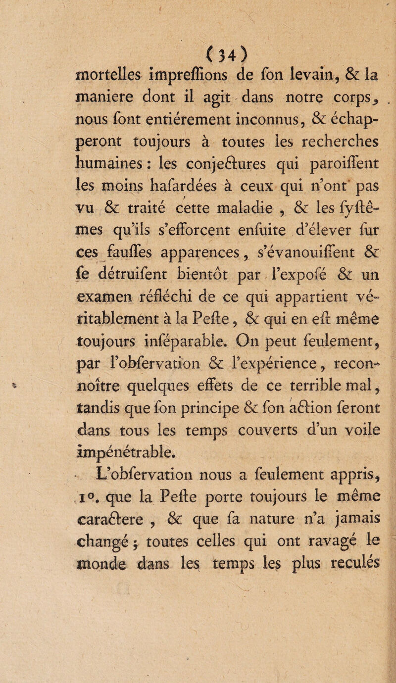 mortelles impreffions de fon levain, & la maniéré dont il agit dans notre corps y nous font entièrement inconnus, & échap¬ peront toujours à toutes les recherches humaines : les conje&ures qui paroiftent les moins hafardées à ceux qui n’ont' pas vu & traité cette maladie , & les fyftê- mes qu’ils s’efforcent enfuite d’élever fur ces fauffes apparences, s’évanouiffent & fe détruifent bientôt par l’expofé & un examen réfléchi de ce qui appartient vé¬ ritablement à la Pefte , & qui en eft même toujours inféparabie. On peut feulement, par l’obfervation & l’expérience, recon- noître quelques effets de ce terrible mal, tandis que fon principe & fon aftion feront dans tous les temps couverts d’un voile impénétrable. L’obfervation nous a feulement appris, i°. que la Pefte porte toujours le même caraftere , & que fa nature n’a jamais changé ; toutes celles qui ont ravagé le monde dans les temps les plus reculés