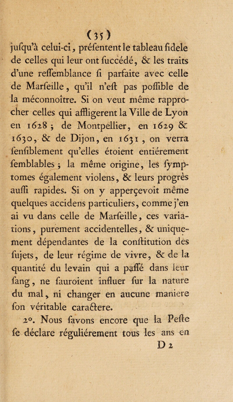 <35) jufqu’à celui-ci , préfentent le tableau fidele de celles qui leur ont fuccédé, & les traits d’une reflemblance fi parfaite avec celle de Marfeille, qu’il n’eft pas poffible de la méconnoître. Si on veut même rappro¬ cher celles qui affligèrent la Ville de Lyon en 1628 $ de Montpellier, en 1629 & 1630, & de Dijon, en 1631 , on verra lenfiblement qu’elles étoient entièrement femblables $ la même origine, les fymp- tomes également violens, & leurs progrès auffi rapides» Si on y apperçevoit même quelques accidens particuliers, comme j’en ai vu dans celle de Marfeille * ces varia¬ tions, purement accidentelles, & unique¬ ment dépendantes de la conftitution des fujets, de leur régime de vivre, & de la quantité du levain qui a parte dans leur fang, ne fauroient influer fur la nature du mal, ni changer en aucune maniéré fon véritable caraftere» 20. Nous favons encore que la Perte fe déclare régulièrement tous les ans en