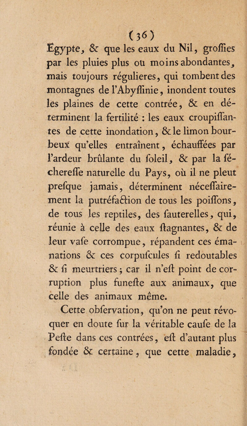 Egypte, & que les eaux du Nil, grofiies par les pluies plus ou moins abondantes, mais toujours régulières, qui tombent des montagnes de l’Abyffinie, inondent toutes les plaines de cette contrée, & en dé¬ terminent la fertilité : les eaux croupiflan- tes de cette inondation, & le limon bour¬ beux qu’elles entraînent, échauffées par l’ardeur brûlante du foleil, & par la fé~ chereffe naturelle du Pays, où il ne pleut prefque jamais, déterminent néceffaire- ment la putréfaction de tous les poiffons, de tous les reptiles, des fauterelles, qui, réunie à celle des eaux ftagnantes, & de leur vafe corrompue, répandent ces éma¬ nations & ces çorpufcules fi redoutables & fi meurtriers ; car il n’efi: point de cor¬ ruption plus funefte aux animaux, que celle des animaux même. Cette obfervation, qu’on ne peut révo¬ quer en doute fur la véritable caufe de la Pefte dans ces contrées, efl: d’autant plus fondée & certaine, que cette maladie,