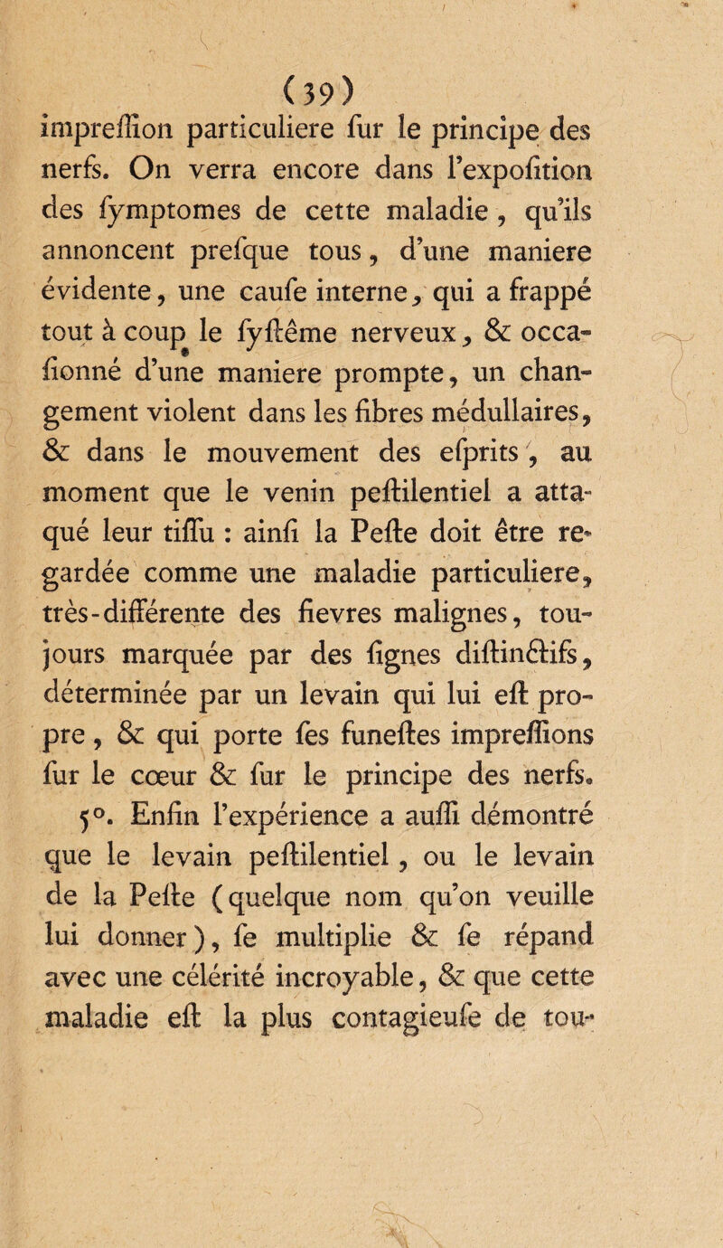 imprefïion particulière fur le principe des nerfs. On verra encore dans l’expofition des fymptomes de cette maladie , qu’ils annoncent prefque tous, d’une maniéré évidente, une caufe interne * qui a frappé tout à coup le fy ftême nerveux , & occa¬ sionné d’une maniéré prompte, un chan¬ gement violent dans les fibres médullaires, & dans le mouvement des efprits , au moment que le venin peftilentiel a atta¬ qué leur tiffu : ainfi la Pefte doit être re¬ gardée comme une maladie particulière, très-différente des fievres malignes, tou¬ jours marquée par des lignes diftinérifs, déterminée par un levain qui lui eft pro¬ pre , & qui porte les funeftes imprefîions fur le cœur & fur le principe des nerfs* 5°. Enfin l’expérience a auffi démontré que le levain peftilentiel, ou le levain de la Pefte (quelque nom qu’on veuille lui donner), fe multiplie & fe répand avec une célérité incroyable, & que cette maladie eft la plus contagieufe de ton*