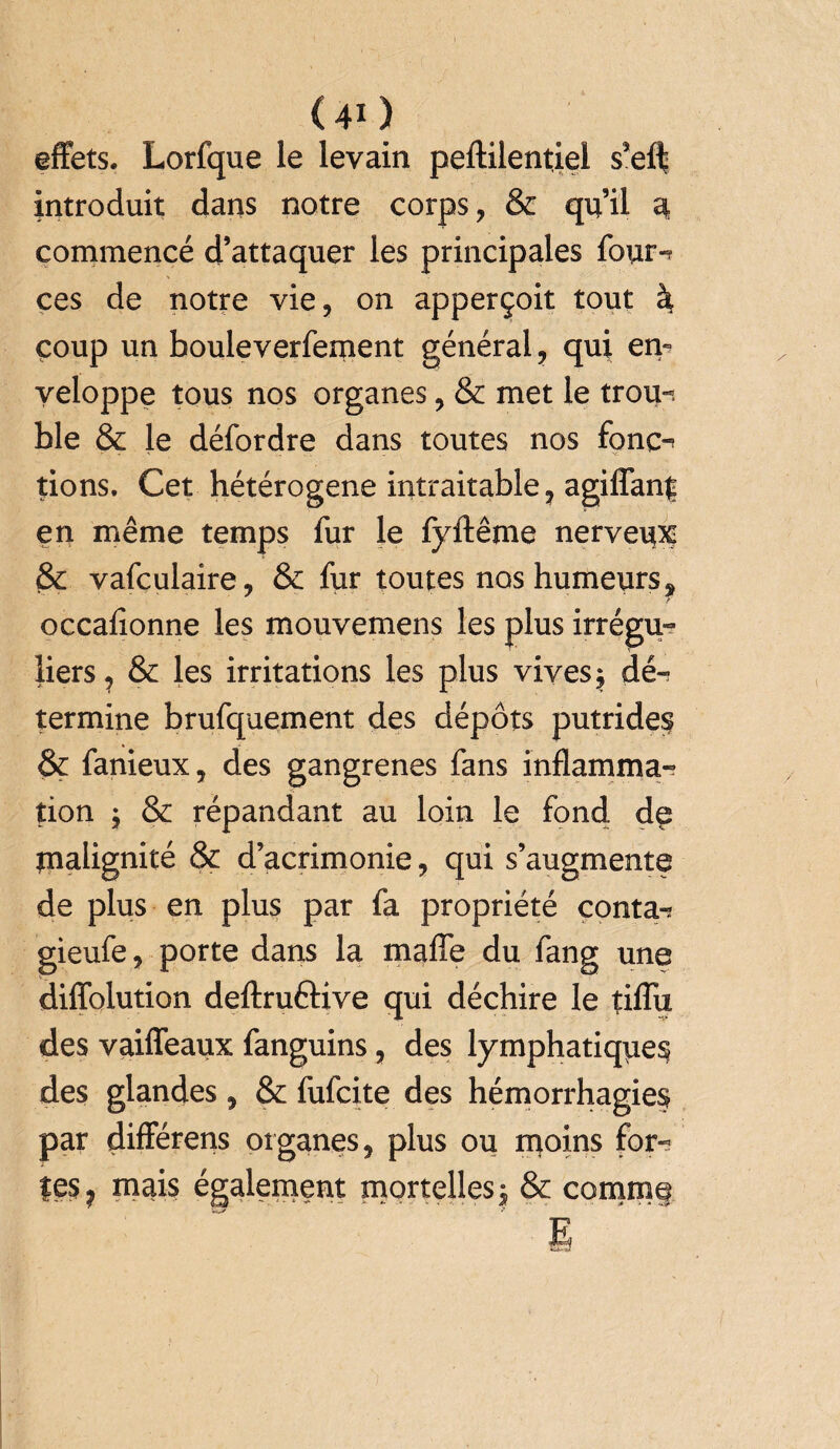 effets. Lorfque le levain peftilentiel s’eff introduit dans notre corps, & qu’il a commencé d’attaquer les principales four-? ces de notre vie, on apperçoit tout à coup un bouleverfement général, qui en¬ veloppe tous nos organes, & met le trou-, ble & le défordre dans toutes nos fonç-? tions. Cet hétérogène intraitable, agiffan| en même temps fur le fyftême nerveux & vafculaire, & fur toutes nos humeurs? occafionne les mouvemens les plus irrégu¬ liers, & les irritations les plus vives $ dé¬ termine brufquement des dépôts putrides & fanieux, des gangrenés fans inflamma-? tion ; & répandant au loin le fond de malignité & d’acrimonie, qui s’augmente de plus en plus par fa propriété conta-? gieufe, porte dans la maffe du fang une diffolution deftruôive qui déchire le tiflix des vaiffeaux fanguins, des lymphatiques des glandes, & fufcite des hémorrhagies par différens organes, plus ou moins for- les ? mais également mortelles $ & comme