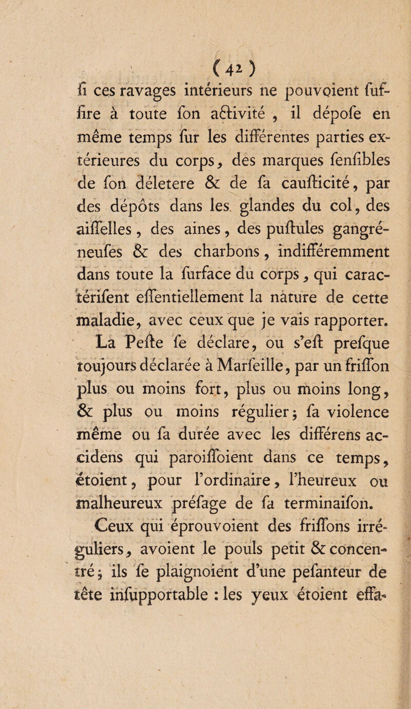 fi ces ravages intérieurs ne pouvaient fut- fire à toute fon aêlivité , il dépofe en même temps fur les différentes parties ex¬ térieures du corps * des marques fenfibles de fon déletere & de fa cauflicité, par des dépôts dans les. glandes du col, des aiffelles , des aines, des pullules gangré- neufes & des charbons, indifféremment dans toute la furface du corps , qui carac- térifent effentiellement la nature de cette maladie, avec ceux que je vais rapporter. La Perte fe déclare, ou s’efl prefque toujours déclarée à Marfeille, par un friffon plus ou moins fort, plus ou moins long, & plus ou moins régulier; fa violence même ou fa durée avec les différens ac- eidens qui paroiffoient dans ce temps, étoient, pour l’ordinaire, l’heureux ou malheureux préfage de fa terminaifon. Ceux qui éprouvoient des friffons irré¬ guliers, avoient le pouls petit & concen¬ tré; ils fe plaignoient d’une pefanteur de tête infupportable : les yeux étoient effa-