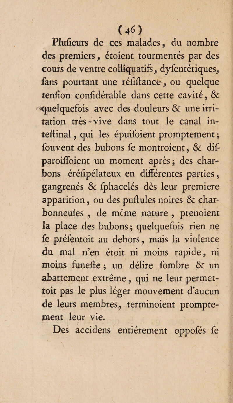 (4<S) Plufieurs de ces malades, du nombre des premiers* étoient tourmentés par des cours de ventre colliquatifs * dyfentériques* fans pourtant une réfiftance * ou quelque îenfion confidérable dans cette cavité, & ^pelquefois avec des douleurs & une irri¬ tation très-vive dans tout le canal in- teftinal, qui les épuifoient promptement ; fouvent des bubons fe montroient, & dif paroiffoient un moment après; des char¬ bons éréfipélateux en différentes parties, gangrenés & fphacelés dès leur première apparition, ou des pullules noires & char» bonneufes , de même nature , prenoient la place des bubons; quelquefois rien ne fe préfentoit au dehors, mais la violence du mal n’en étoit ni moins rapide* ni moins funefte ; un délire fombre & un abattement extrême, qui ne leur permet¬ tait pas le plus léger mouvement d’aucun de leurs membres, terminoient prompte¬ ment leur vie. Des accidens entièrement oppofés fe